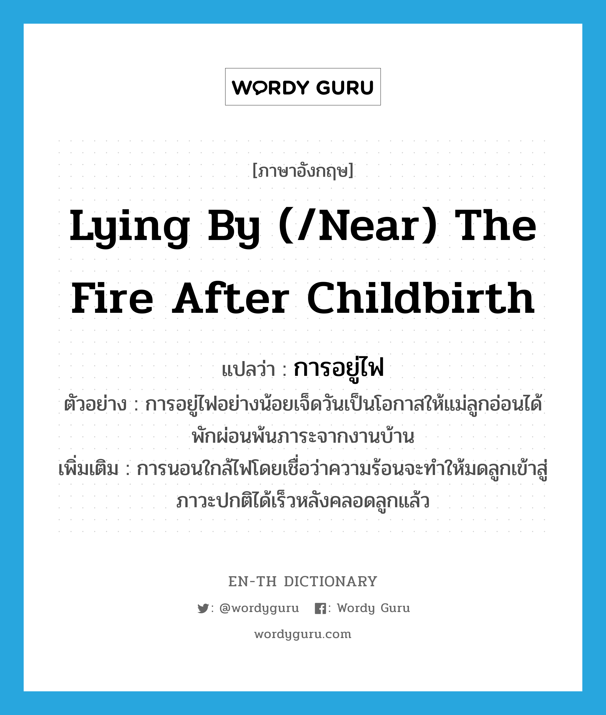 lying by (/near) the fire after childbirth แปลว่า?, คำศัพท์ภาษาอังกฤษ lying by (/near) the fire after childbirth แปลว่า การอยู่ไฟ ประเภท N ตัวอย่าง การอยู่ไฟอย่างน้อยเจ็ดวันเป็นโอกาสให้แม่ลูกอ่อนได้พักผ่อนพ้นภาระจากงานบ้าน เพิ่มเติม การนอนใกล้ไฟโดยเชื่อว่าความร้อนจะทำให้มดลูกเข้าสู่ภาวะปกติได้เร็วหลังคลอดลูกแล้ว หมวด N