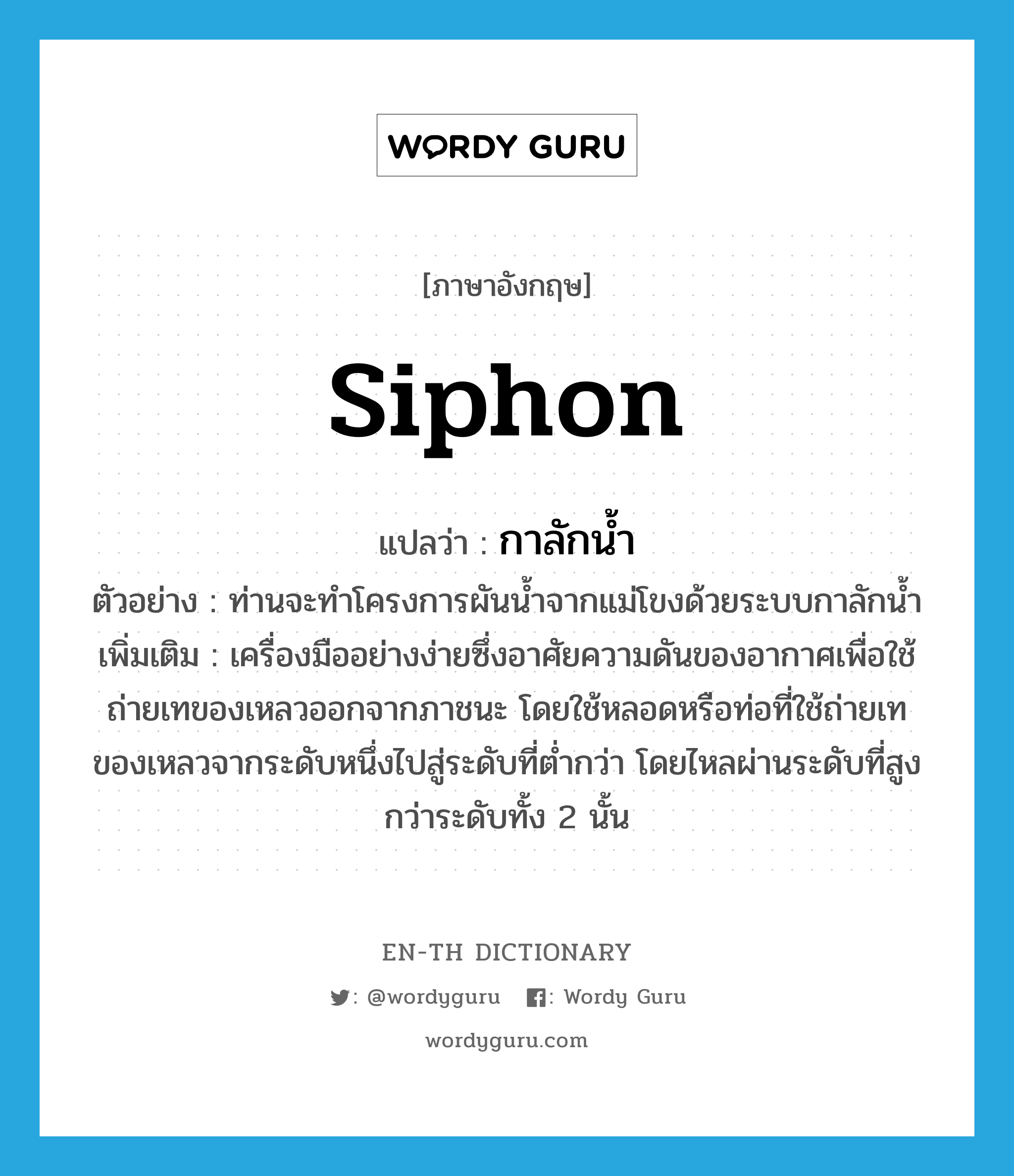 siphon แปลว่า?, คำศัพท์ภาษาอังกฤษ siphon แปลว่า กาลักน้ำ ประเภท N ตัวอย่าง ท่านจะทำโครงการผันน้ำจากแม่โขงด้วยระบบกาลักน้ำ เพิ่มเติม เครื่องมืออย่างง่ายซึ่งอาศัยความดันของอากาศเพื่อใช้ถ่ายเทของเหลวออกจากภาชนะ โดยใช้หลอดหรือท่อที่ใช้ถ่ายเทของเหลวจากระดับหนึ่งไปสู่ระดับที่ต่ำกว่า โดยไหลผ่านระดับที่สูงกว่าระดับทั้ง 2 นั้น หมวด N