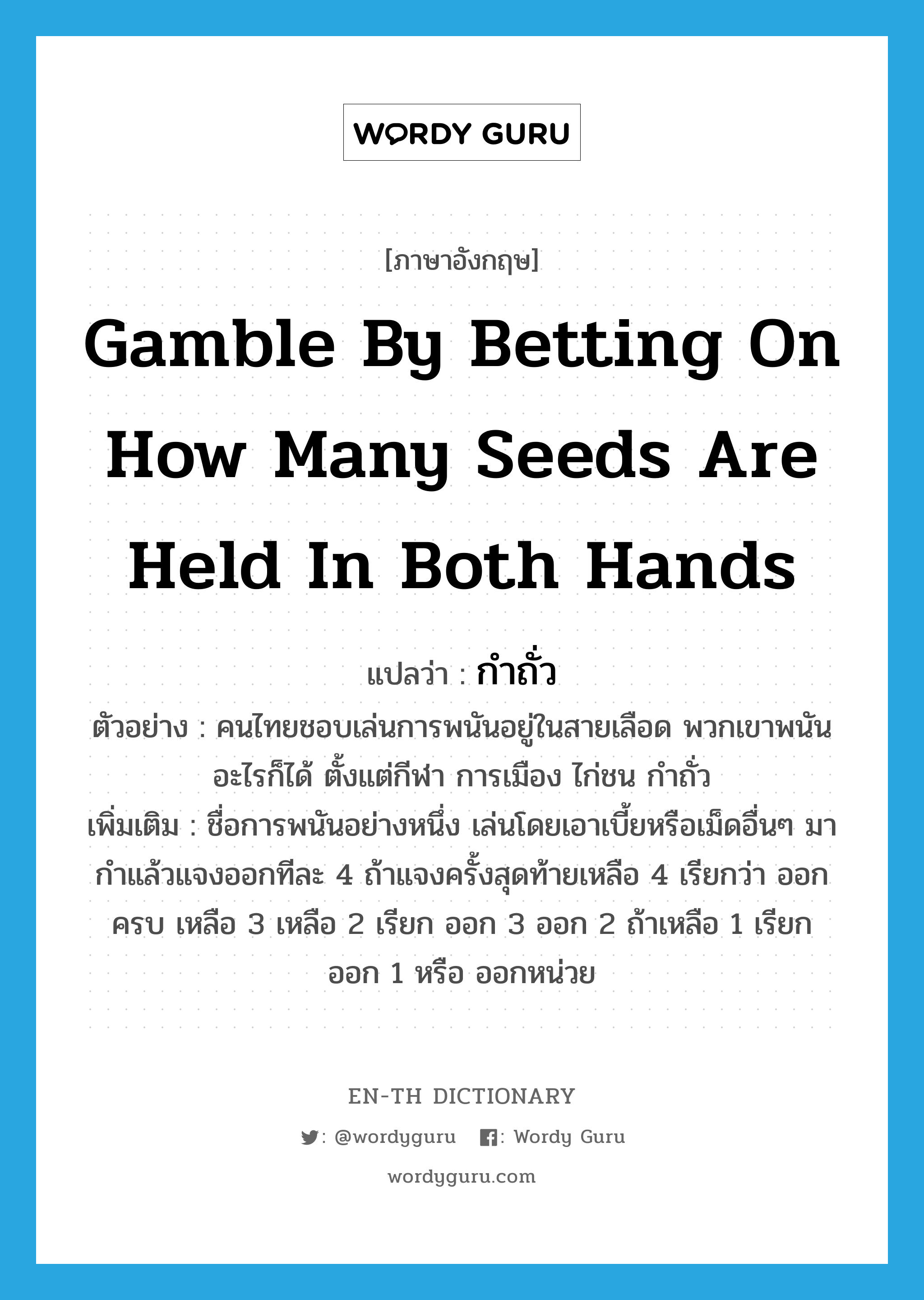 gamble by betting on how many seeds are held in both hands แปลว่า?, คำศัพท์ภาษาอังกฤษ gamble by betting on how many seeds are held in both hands แปลว่า กำถั่ว ประเภท N ตัวอย่าง คนไทยชอบเล่นการพนันอยู่ในสายเลือด พวกเขาพนันอะไรก็ได้ ตั้งแต่กีฬา การเมือง ไก่ชน กำถั่ว เพิ่มเติม ชื่อการพนันอย่างหนึ่ง เล่นโดยเอาเบี้ยหรือเม็ดอื่นๆ มากำแล้วแจงออกทีละ 4 ถ้าแจงครั้งสุดท้ายเหลือ 4 เรียกว่า ออกครบ เหลือ 3 เหลือ 2 เรียก ออก 3 ออก 2 ถ้าเหลือ 1 เรียก ออก 1 หรือ ออกหน่วย หมวด N