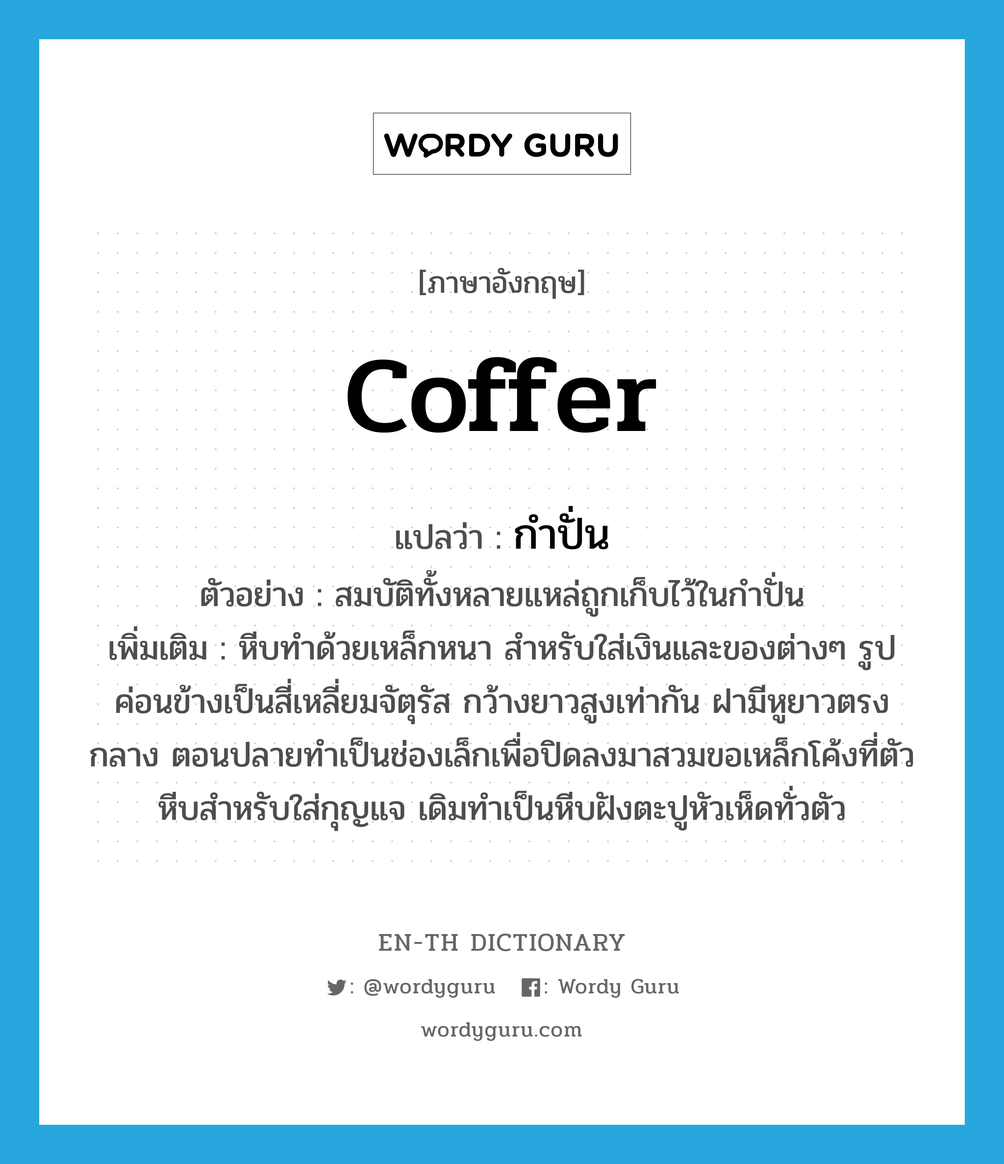 coffer แปลว่า?, คำศัพท์ภาษาอังกฤษ coffer แปลว่า กำปั่น ประเภท N ตัวอย่าง สมบัติทั้งหลายแหล่ถูกเก็บไว้ในกำปั่น เพิ่มเติม หีบทำด้วยเหล็กหนา สำหรับใส่เงินและของต่างๆ รูปค่อนข้างเป็นสี่เหลี่ยมจัตุรัส กว้างยาวสูงเท่ากัน ฝามีหูยาวตรงกลาง ตอนปลายทำเป็นช่องเล็กเพื่อปิดลงมาสวมขอเหล็กโค้งที่ตัวหีบสำหรับใส่กุญแจ เดิมทำเป็นหีบฝังตะปูหัวเห็ดทั่วตัว หมวด N