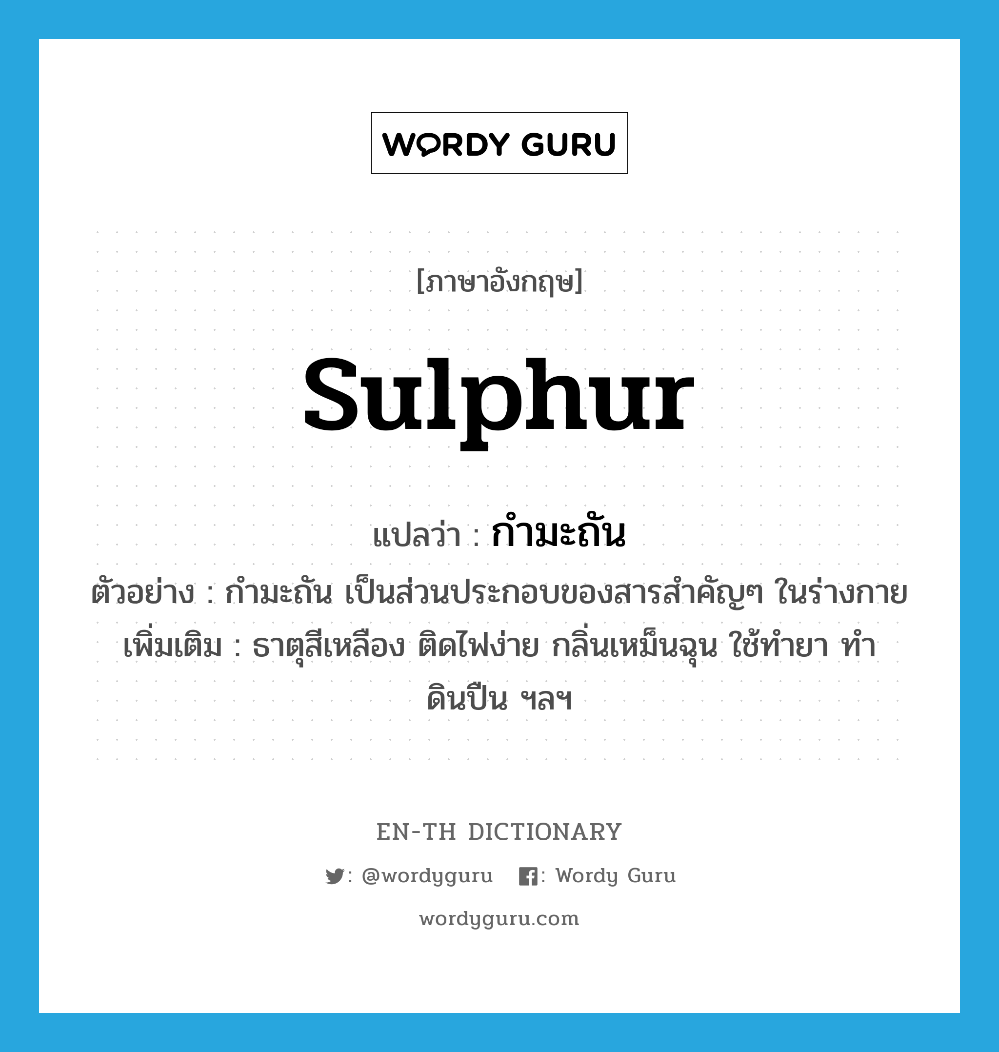 sulphur แปลว่า?, คำศัพท์ภาษาอังกฤษ sulphur แปลว่า กำมะถัน ประเภท N ตัวอย่าง กำมะถัน เป็นส่วนประกอบของสารสำคัญๆ ในร่างกาย เพิ่มเติม ธาตุสีเหลือง ติดไฟง่าย กลิ่นเหม็นฉุน ใช้ทำยา ทำดินปืน ฯลฯ หมวด N