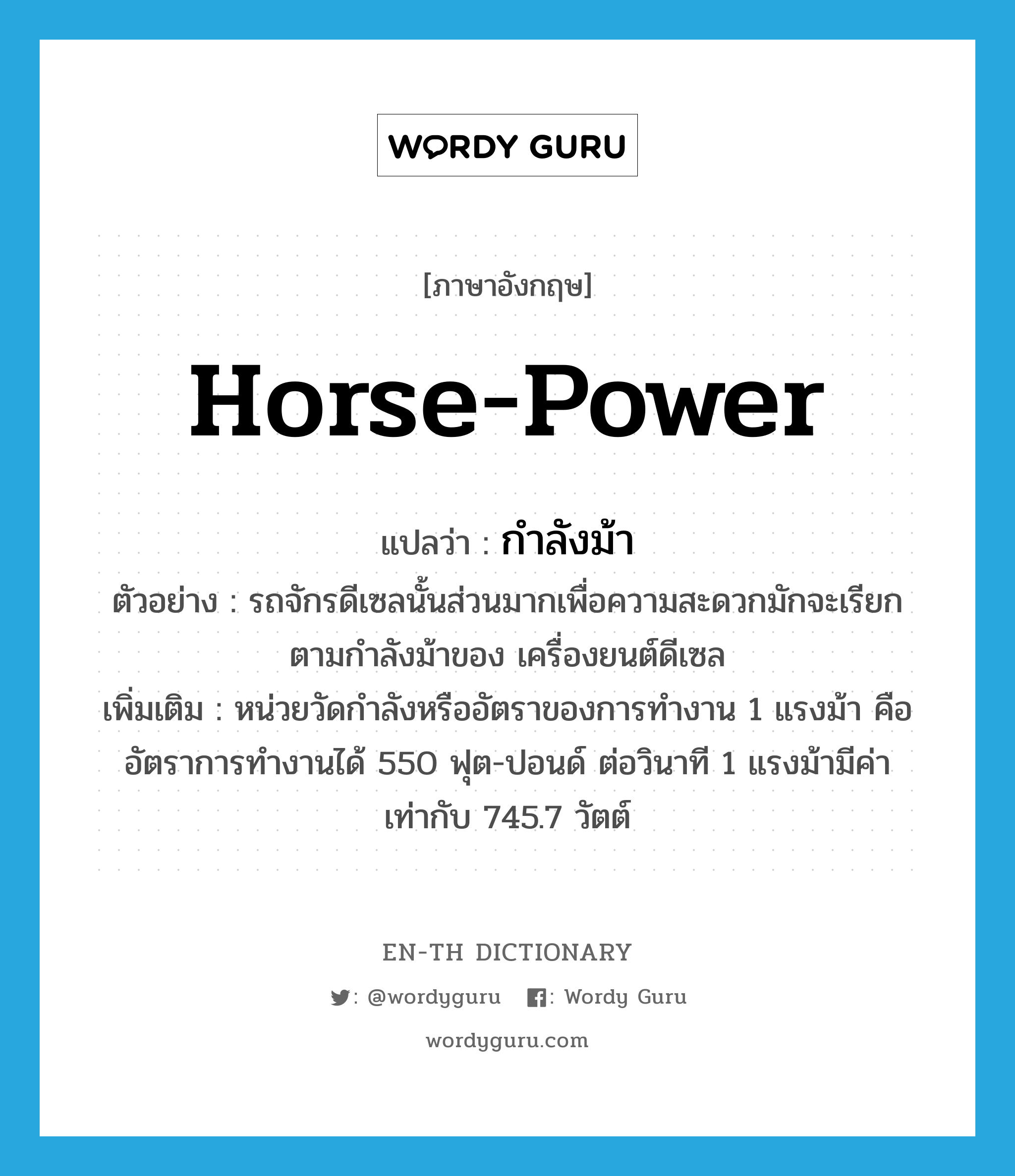 horse-power แปลว่า?, คำศัพท์ภาษาอังกฤษ horse-power แปลว่า กำลังม้า ประเภท N ตัวอย่าง รถจักรดีเซลนั้นส่วนมากเพื่อความสะดวกมักจะเรียกตามกำลังม้าของ เครื่องยนต์ดีเซล เพิ่มเติม หน่วยวัดกำลังหรืออัตราของการทำงาน 1 แรงม้า คือ อัตราการทำงานได้ 550 ฟุต-ปอนด์ ต่อวินาที 1 แรงม้ามีค่าเท่ากับ 745.7 วัตต์ หมวด N