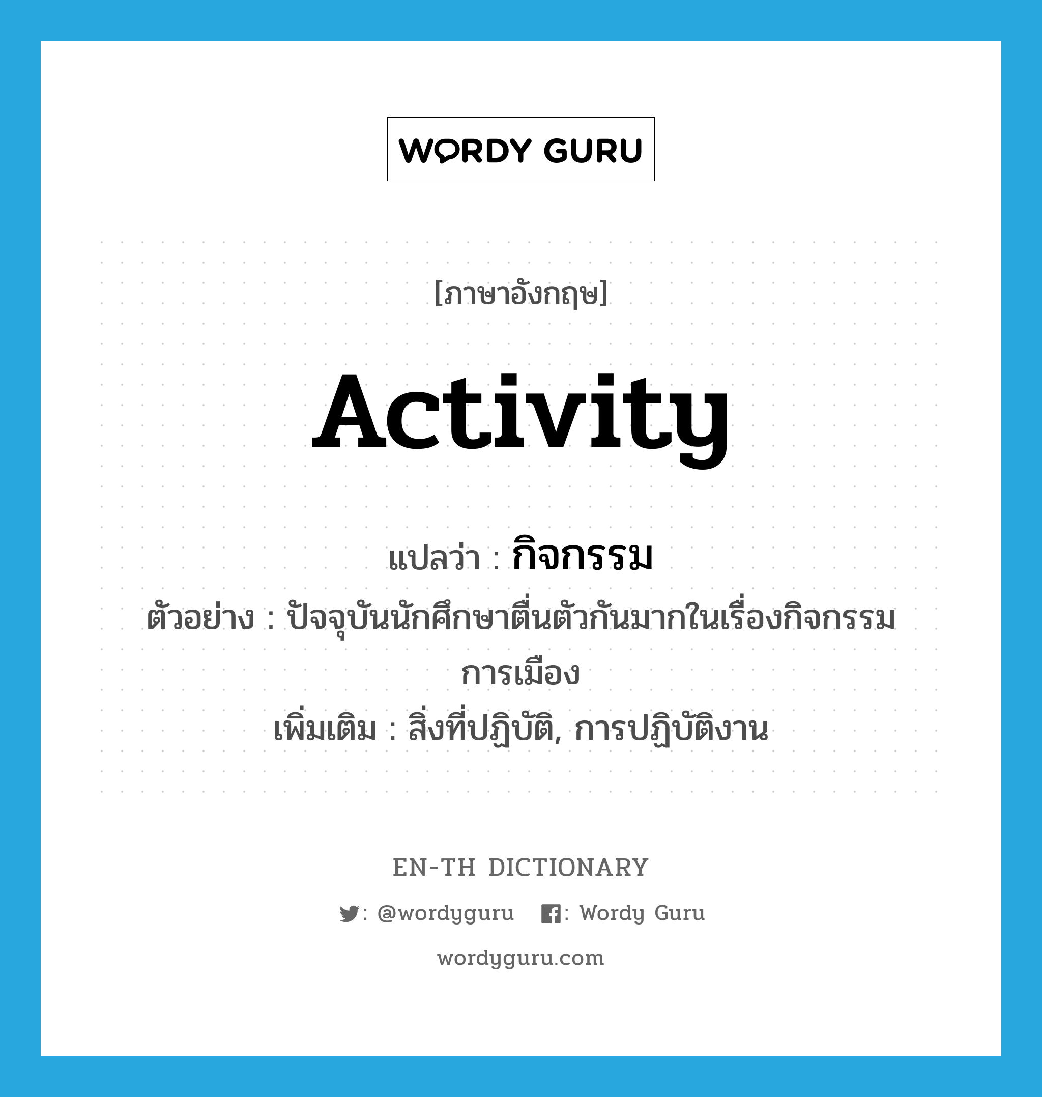 activity แปลว่า?, คำศัพท์ภาษาอังกฤษ activity แปลว่า กิจกรรม ประเภท N ตัวอย่าง ปัจจุบันนักศึกษาตื่นตัวกันมากในเรื่องกิจกรรมการเมือง เพิ่มเติม สิ่งที่ปฏิบัติ, การปฏิบัติงาน หมวด N