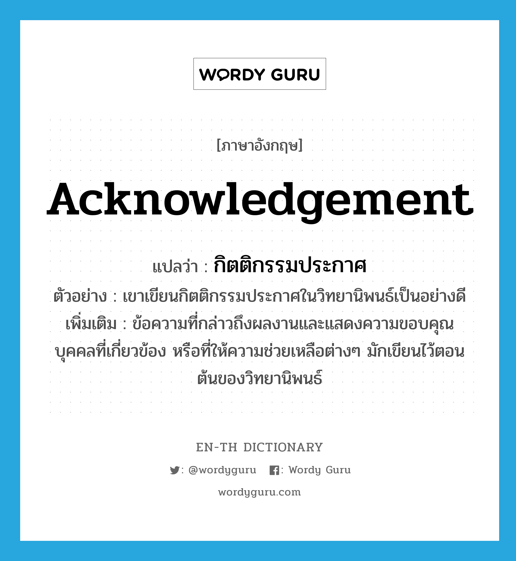 acknowledgement แปลว่า?, คำศัพท์ภาษาอังกฤษ acknowledgement แปลว่า กิตติกรรมประกาศ ประเภท N ตัวอย่าง เขาเขียนกิตติกรรมประกาศในวิทยานิพนธ์เป็นอย่างดี เพิ่มเติม ข้อความที่กล่าวถึงผลงานและแสดงความขอบคุณบุคคลที่เกี่ยวข้อง หรือที่ให้ความช่วยเหลือต่างๆ มักเขียนไว้ตอนต้นของวิทยานิพนธ์ หมวด N