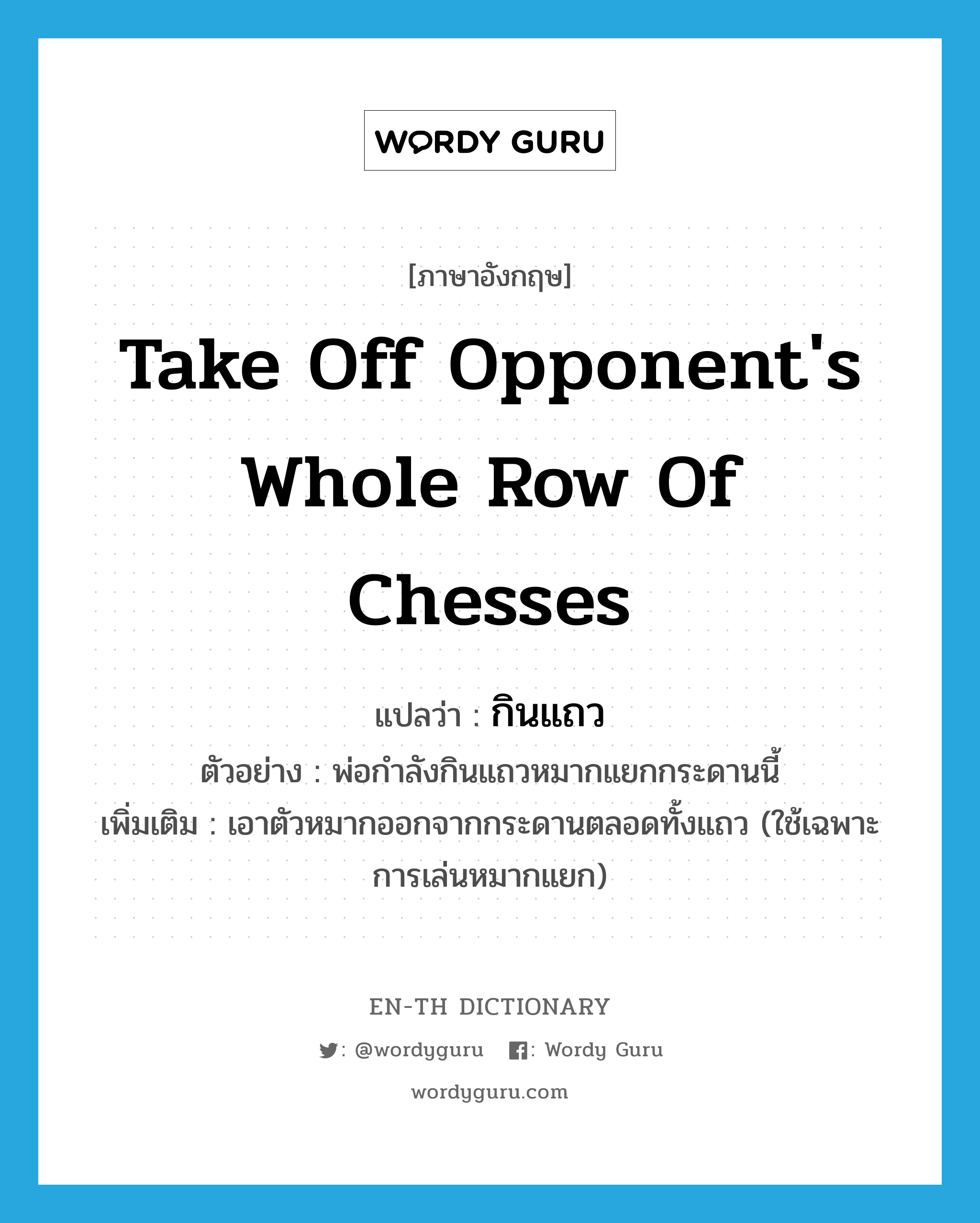 take off opponent&#39;s whole row of chesses แปลว่า?, คำศัพท์ภาษาอังกฤษ take off opponent&#39;s whole row of chesses แปลว่า กินแถว ประเภท V ตัวอย่าง พ่อกำลังกินแถวหมากแยกกระดานนี้ เพิ่มเติม เอาตัวหมากออกจากกระดานตลอดทั้งแถว (ใช้เฉพาะการเล่นหมากแยก) หมวด V