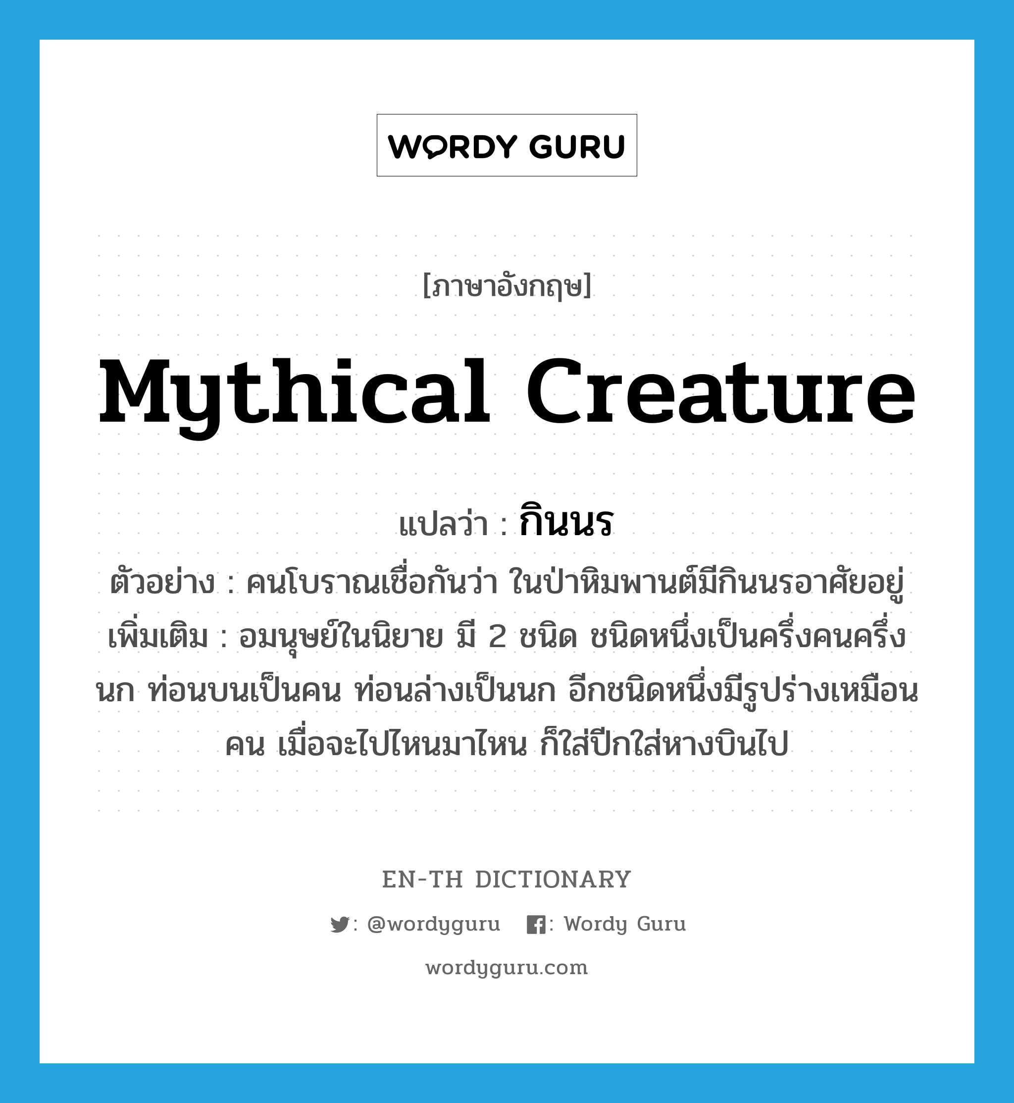 mythical creature แปลว่า?, คำศัพท์ภาษาอังกฤษ mythical creature แปลว่า กินนร ประเภท N ตัวอย่าง คนโบราณเชื่อกันว่า ในป่าหิมพานต์มีกินนรอาศัยอยู่ เพิ่มเติม อมนุษย์ในนิยาย มี 2 ชนิด ชนิดหนึ่งเป็นครึ่งคนครึ่งนก ท่อนบนเป็นคน ท่อนล่างเป็นนก อีกชนิดหนึ่งมีรูปร่างเหมือนคน เมื่อจะไปไหนมาไหน ก็ใส่ปีกใส่หางบินไป หมวด N