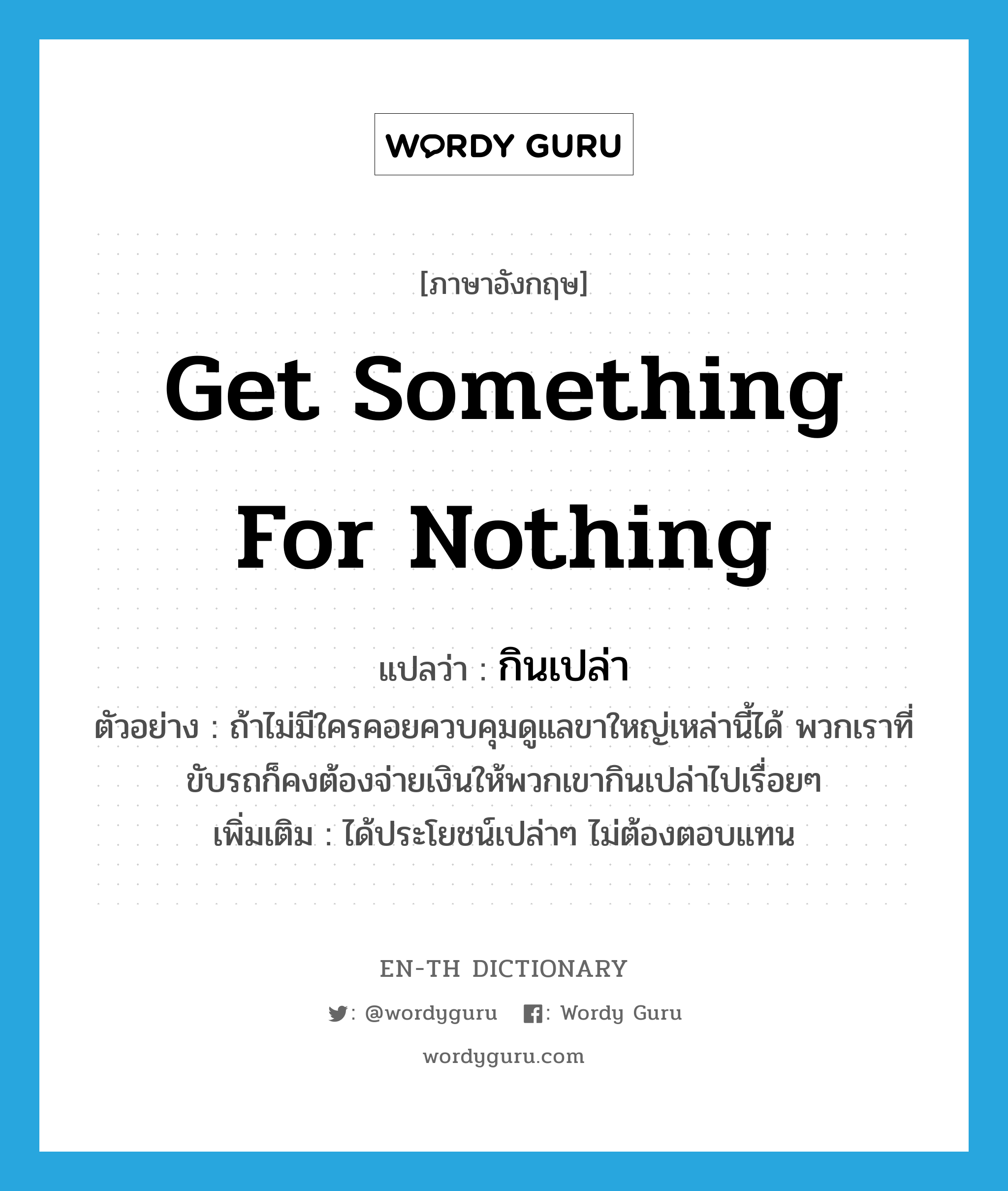 get something for nothing แปลว่า?, คำศัพท์ภาษาอังกฤษ get something for nothing แปลว่า กินเปล่า ประเภท V ตัวอย่าง ถ้าไม่มีใครคอยควบคุมดูแลขาใหญ่เหล่านี้ได้ พวกเราที่ขับรถก็คงต้องจ่ายเงินให้พวกเขากินเปล่าไปเรื่อยๆ เพิ่มเติม ได้ประโยชน์เปล่าๆ ไม่ต้องตอบแทน หมวด V