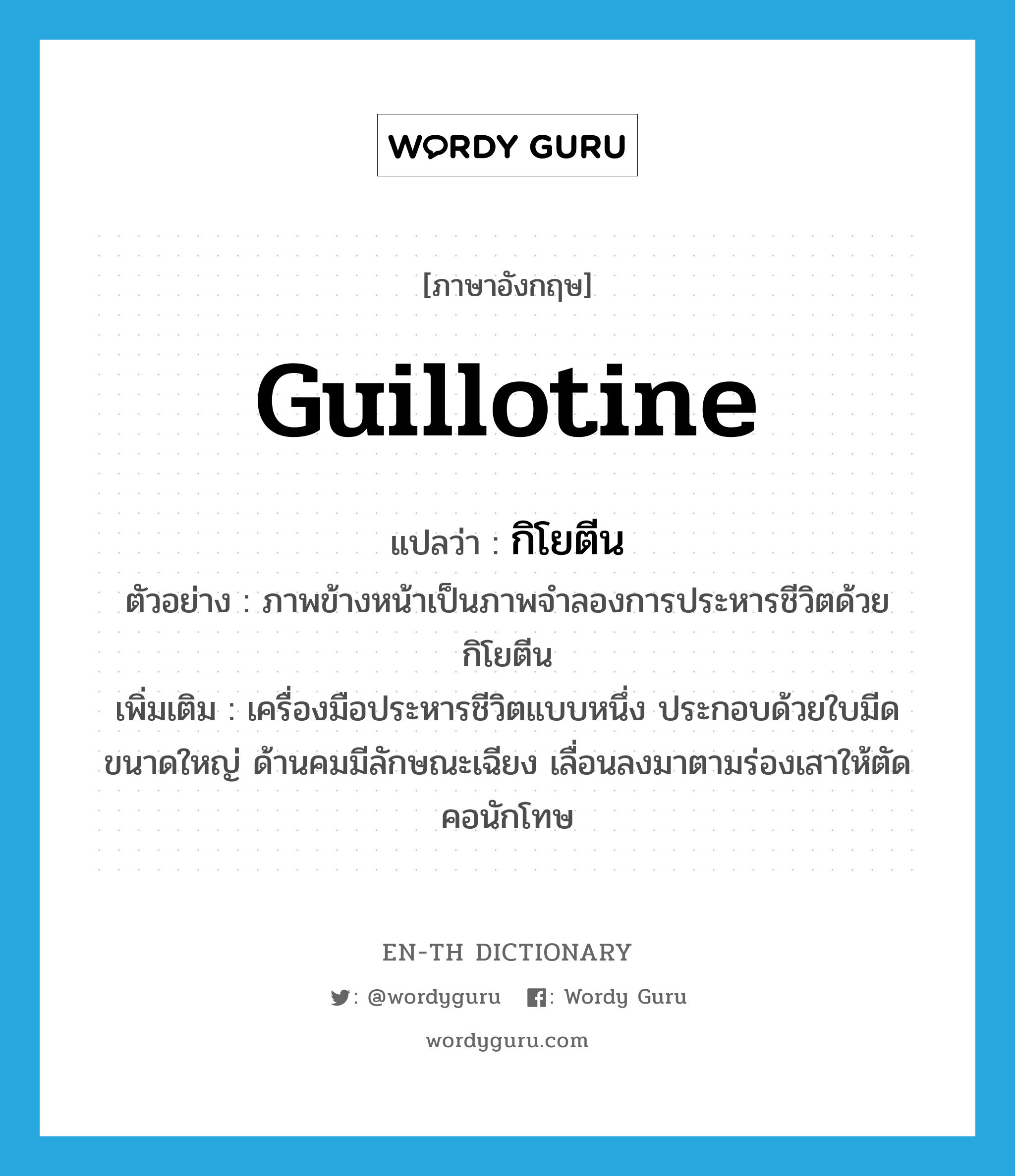 guillotine แปลว่า?, คำศัพท์ภาษาอังกฤษ guillotine แปลว่า กิโยตีน ประเภท N ตัวอย่าง ภาพข้างหน้าเป็นภาพจำลองการประหารชีวิตด้วยกิโยตีน เพิ่มเติม เครื่องมือประหารชีวิตแบบหนึ่ง ประกอบด้วยใบมีดขนาดใหญ่ ด้านคมมีลักษณะเฉียง เลื่อนลงมาตามร่องเสาให้ตัดคอนักโทษ หมวด N