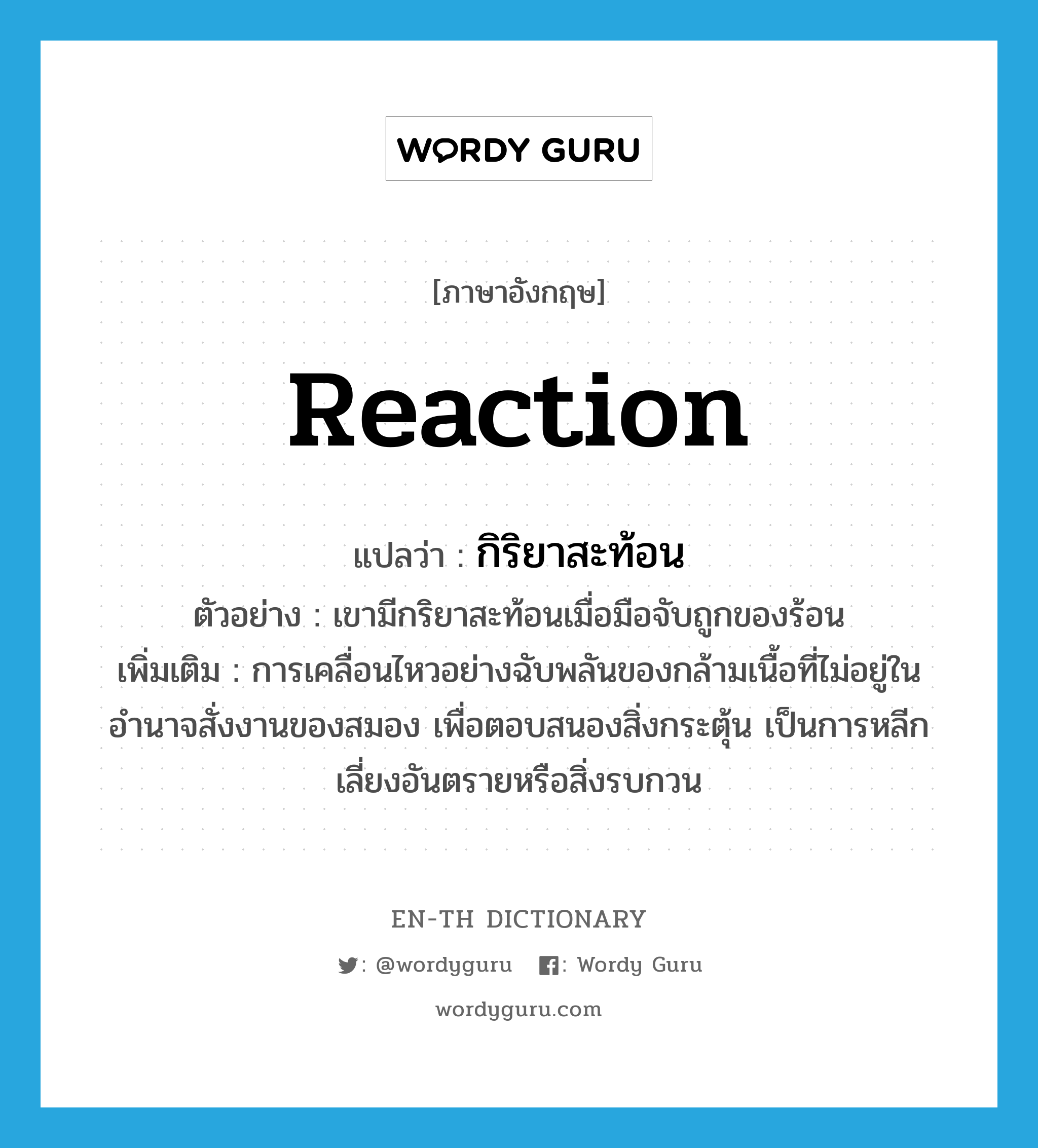 reaction แปลว่า?, คำศัพท์ภาษาอังกฤษ reaction แปลว่า กิริยาสะท้อน ประเภท N ตัวอย่าง เขามีกริยาสะท้อนเมื่อมือจับถูกของร้อน เพิ่มเติม การเคลื่อนไหวอย่างฉับพลันของกล้ามเนื้อที่ไม่อยู่ในอำนาจสั่งงานของสมอง เพื่อตอบสนองสิ่งกระตุ้น เป็นการหลีกเลี่ยงอันตรายหรือสิ่งรบกวน หมวด N