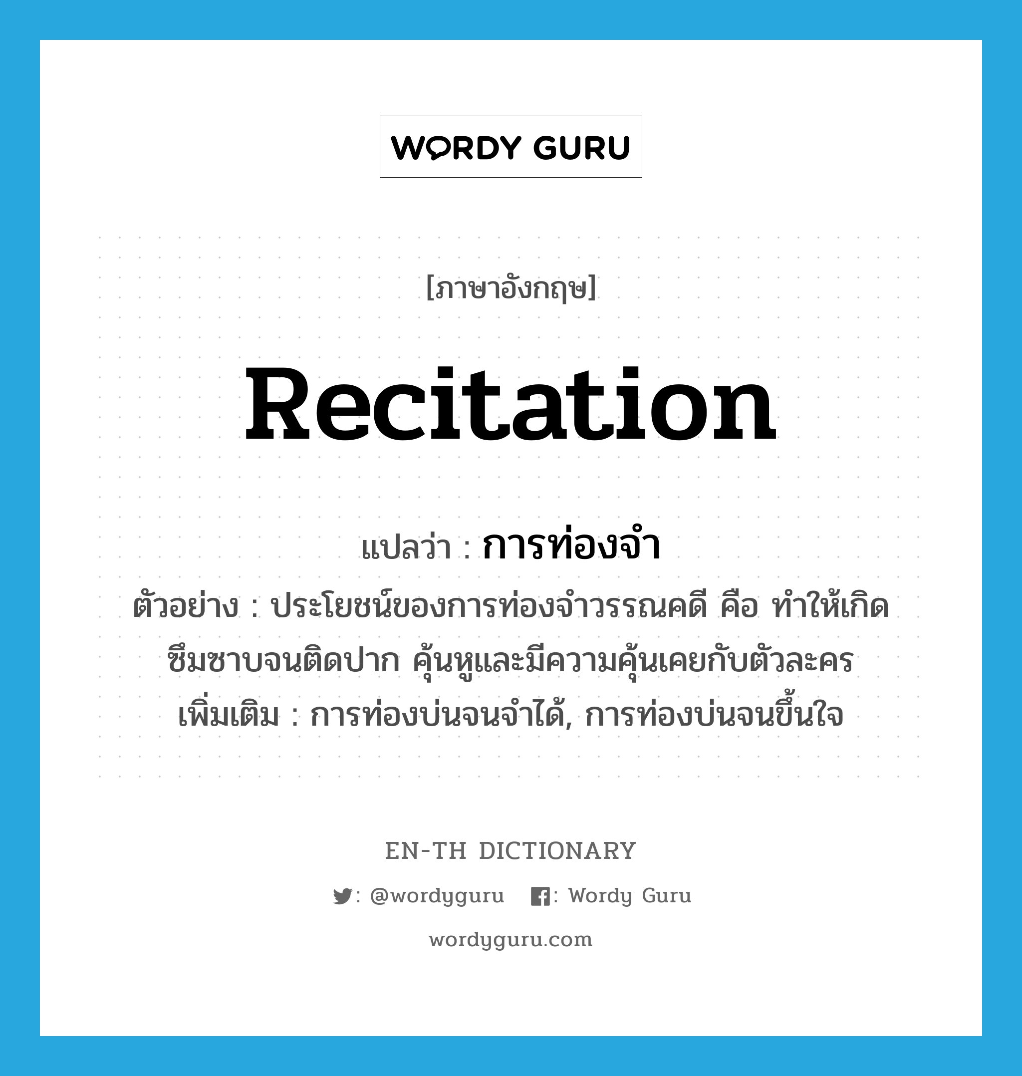 recitation แปลว่า?, คำศัพท์ภาษาอังกฤษ recitation แปลว่า การท่องจำ ประเภท N ตัวอย่าง ประโยชน์ของการท่องจำวรรณคดี คือ ทำให้เกิดซึมซาบจนติดปาก คุ้นหูและมีความคุ้นเคยกับตัวละคร เพิ่มเติม การท่องบ่นจนจำได้, การท่องบ่นจนขึ้นใจ หมวด N