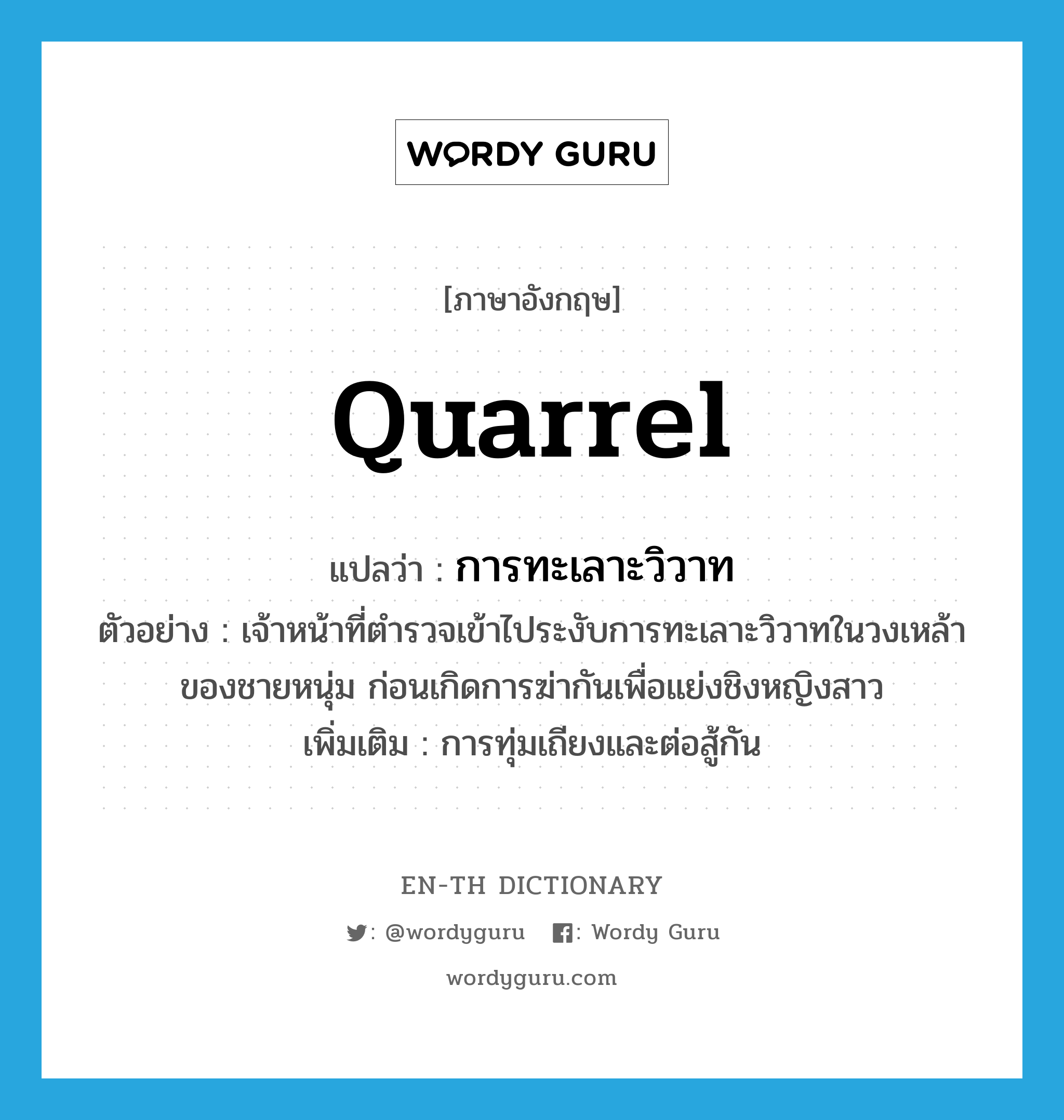 quarrel แปลว่า?, คำศัพท์ภาษาอังกฤษ quarrel แปลว่า การทะเลาะวิวาท ประเภท N ตัวอย่าง เจ้าหน้าที่ตำรวจเข้าไประงับการทะเลาะวิวาทในวงเหล้าของชายหนุ่ม ก่อนเกิดการฆ่ากันเพื่อแย่งชิงหญิงสาว เพิ่มเติม การทุ่มเถียงและต่อสู้กัน หมวด N