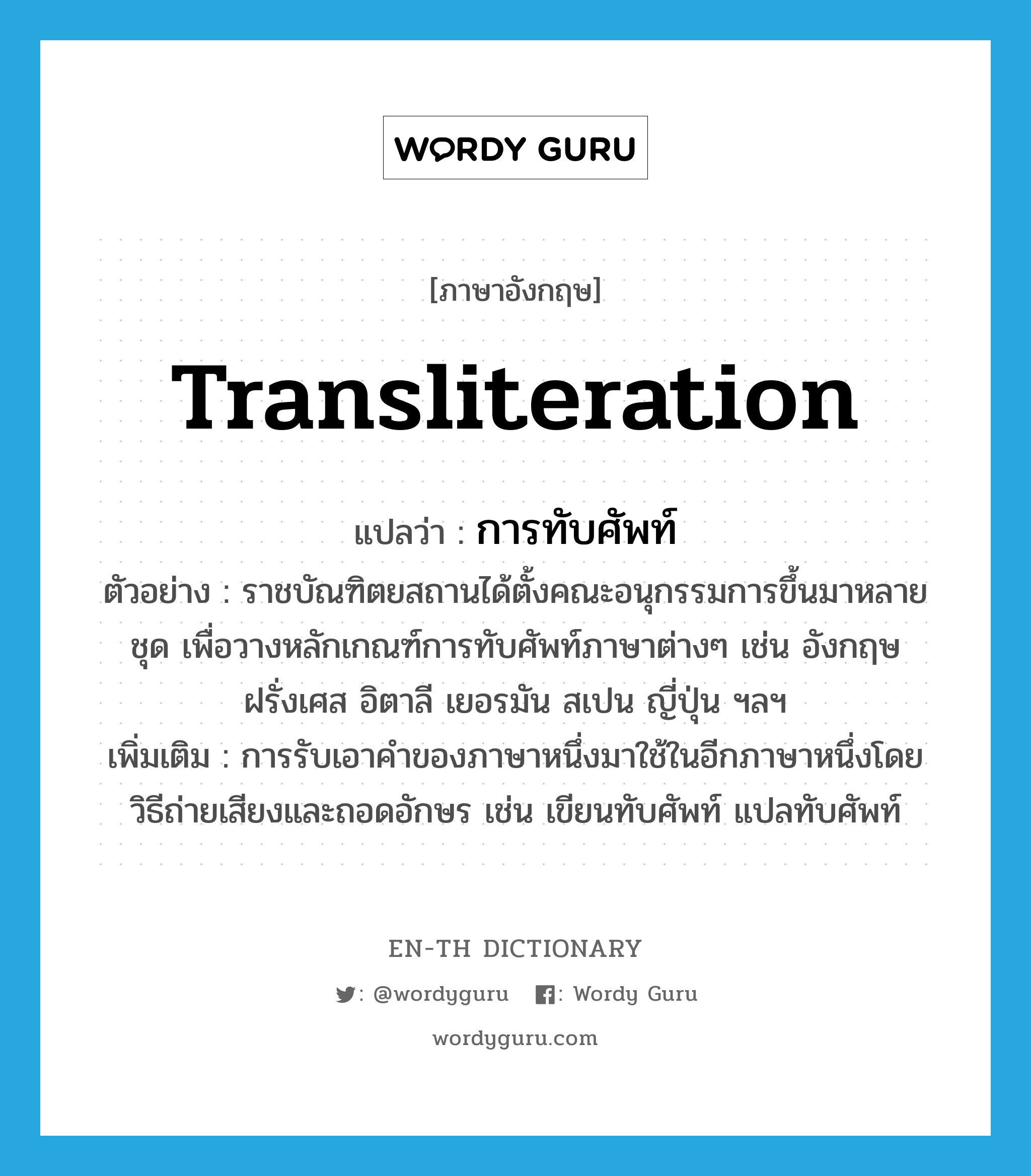 transliteration แปลว่า?, คำศัพท์ภาษาอังกฤษ transliteration แปลว่า การทับศัพท์ ประเภท N ตัวอย่าง ราชบัณฑิตยสถานได้ตั้งคณะอนุกรรมการขึ้นมาหลายชุด เพื่อวางหลักเกณฑ์การทับศัพท์ภาษาต่างๆ เช่น อังกฤษ ฝรั่งเศส อิตาลี เยอรมัน สเปน ญี่ปุ่น ฯลฯ เพิ่มเติม การรับเอาคำของภาษาหนึ่งมาใช้ในอีกภาษาหนึ่งโดยวิธีถ่ายเสียงและถอดอักษร เช่น เขียนทับศัพท์ แปลทับศัพท์ หมวด N