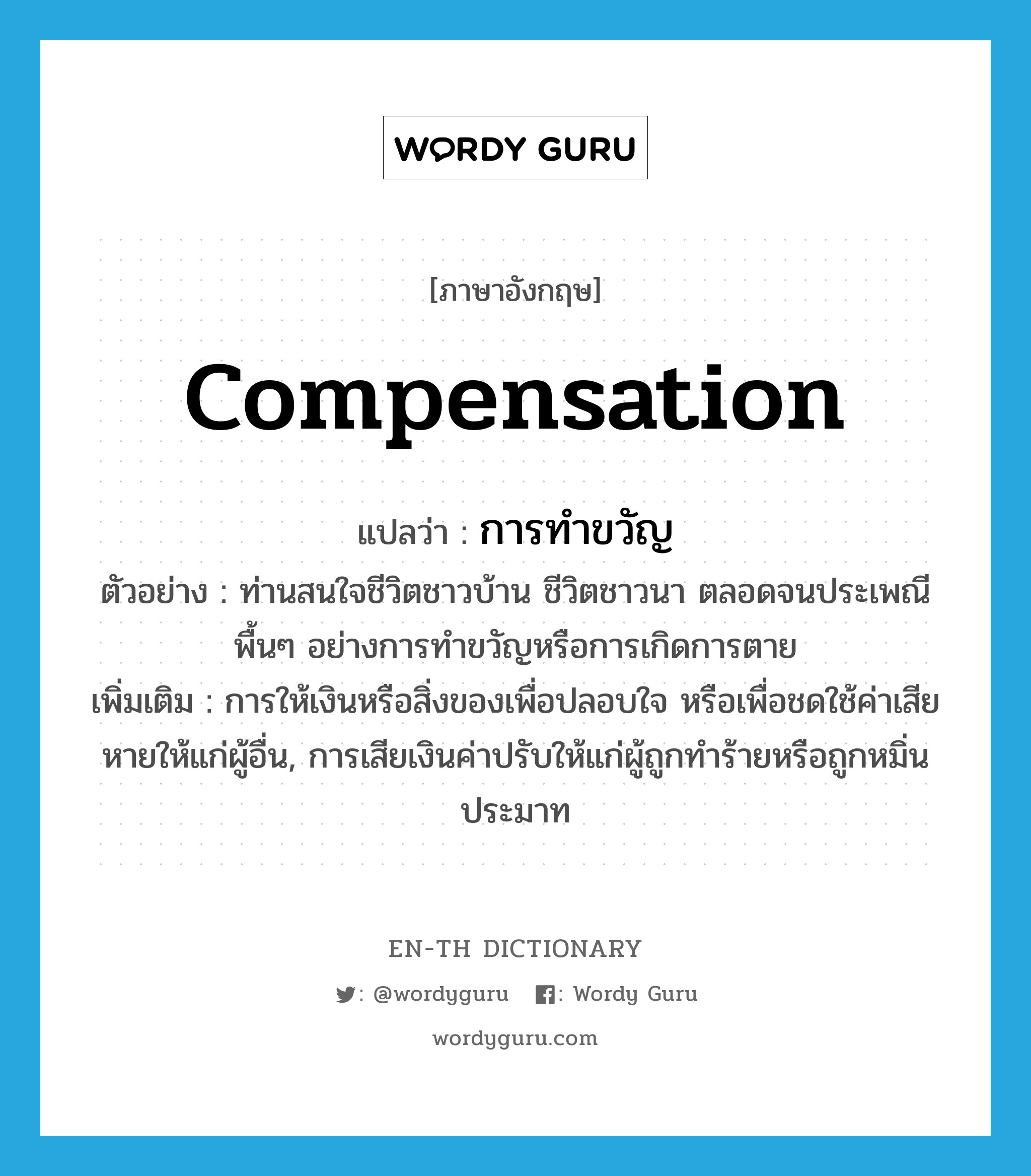 compensation แปลว่า?, คำศัพท์ภาษาอังกฤษ compensation แปลว่า การทำขวัญ ประเภท N ตัวอย่าง ท่านสนใจชีวิตชาวบ้าน ชีวิตชาวนา ตลอดจนประเพณีพื้นๆ อย่างการทำขวัญหรือการเกิดการตาย เพิ่มเติม การให้เงินหรือสิ่งของเพื่อปลอบใจ หรือเพื่อชดใช้ค่าเสียหายให้แก่ผู้อื่น, การเสียเงินค่าปรับให้แก่ผู้ถูกทำร้ายหรือถูกหมิ่นประมาท หมวด N