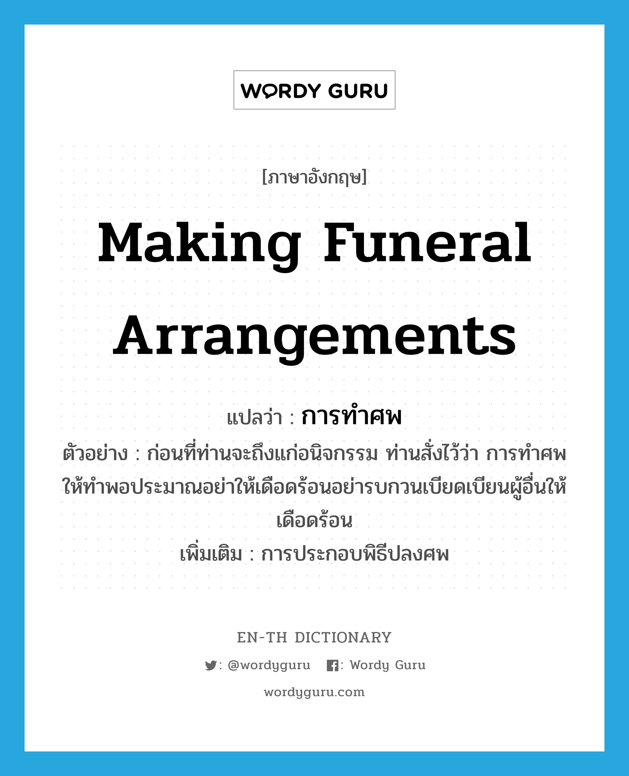 making funeral arrangements แปลว่า?, คำศัพท์ภาษาอังกฤษ making funeral arrangements แปลว่า การทำศพ ประเภท N ตัวอย่าง ก่อนที่ท่านจะถึงแก่อนิจกรรม ท่านสั่งไว้ว่า การทำศพให้ทำพอประมาณอย่าให้เดือดร้อนอย่ารบกวนเบียดเบียนผู้อื่นให้เดือดร้อน เพิ่มเติม การประกอบพิธีปลงศพ หมวด N