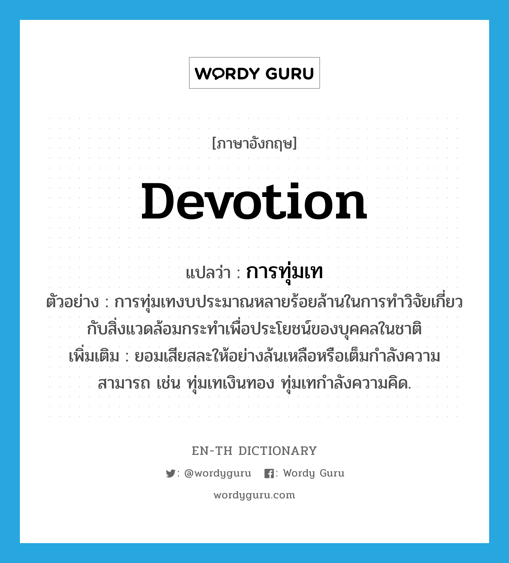 devotion แปลว่า?, คำศัพท์ภาษาอังกฤษ devotion แปลว่า การทุ่มเท ประเภท N ตัวอย่าง การทุ่มเทงบประมาณหลายร้อยล้านในการทำวิจัยเกี่ยวกับสิ่งแวดล้อมกระทำเพื่อประโยชน์ของบุคคลในชาติ เพิ่มเติม ยอมเสียสละให้อย่างล้นเหลือหรือเต็มกำลังความสามารถ เช่น ทุ่มเทเงินทอง ทุ่มเทกำลังความคิด. หมวด N