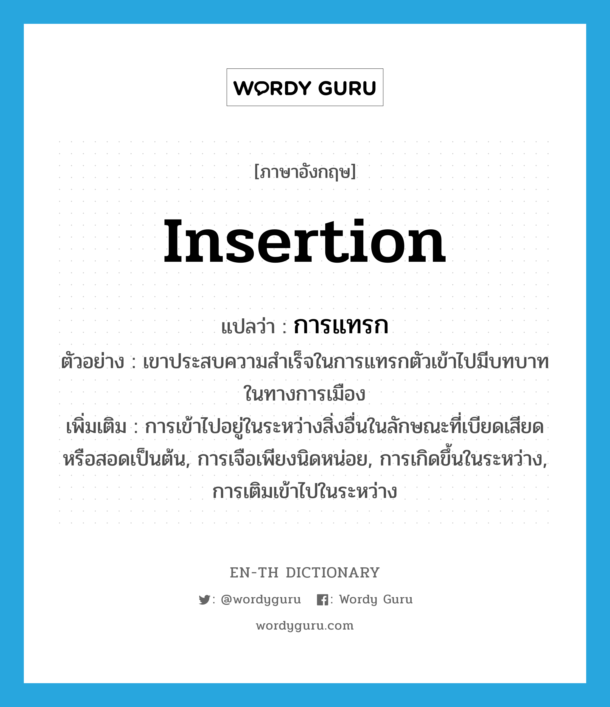 insertion แปลว่า?, คำศัพท์ภาษาอังกฤษ insertion แปลว่า การแทรก ประเภท N ตัวอย่าง เขาประสบความสำเร็จในการแทรกตัวเข้าไปมีบทบาทในทางการเมือง เพิ่มเติม การเข้าไปอยู่ในระหว่างสิ่งอื่นในลักษณะที่เบียดเสียดหรือสอดเป็นต้น, การเจือเพียงนิดหน่อย, การเกิดขึ้นในระหว่าง, การเติมเข้าไปในระหว่าง หมวด N