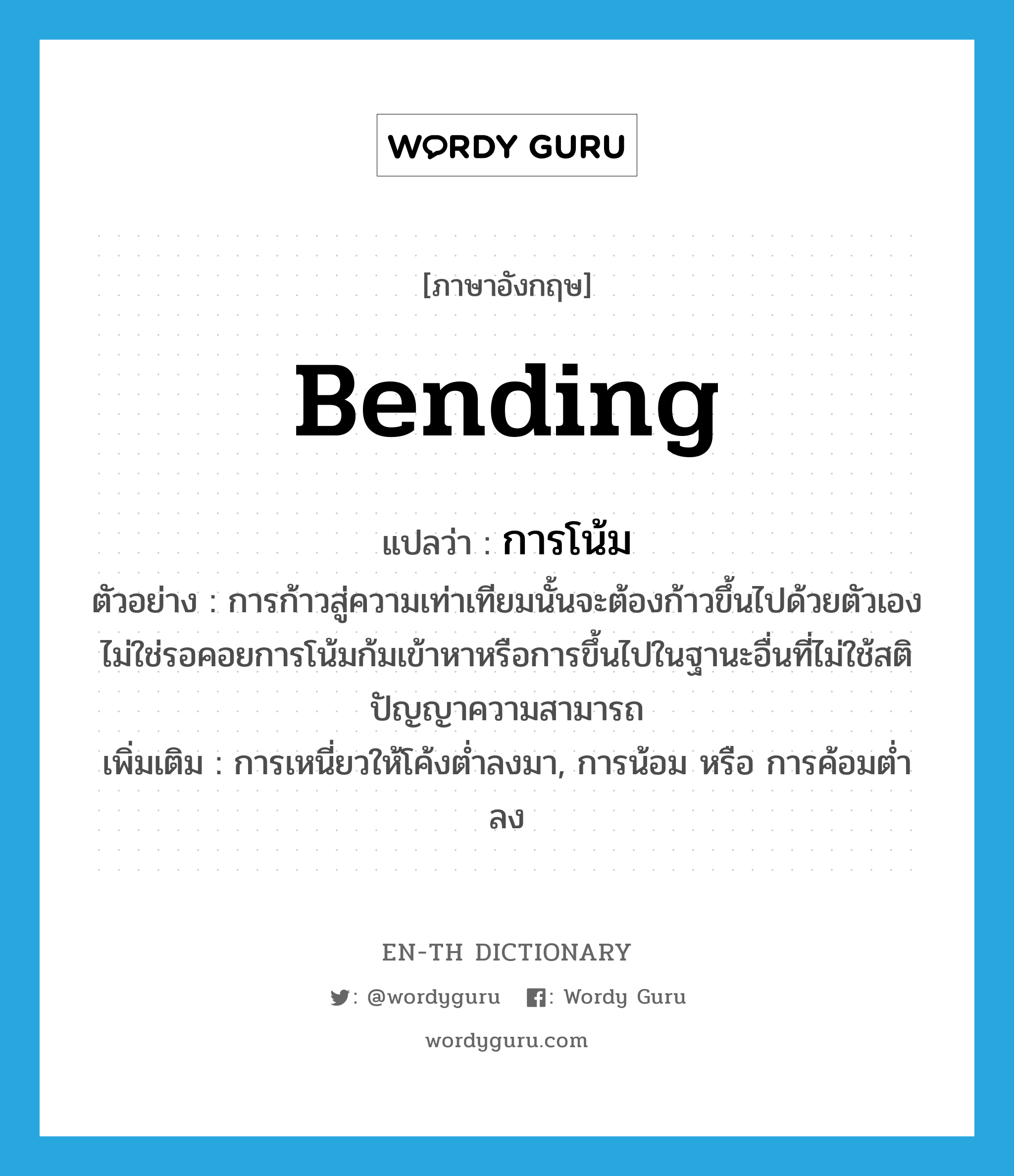 bending แปลว่า?, คำศัพท์ภาษาอังกฤษ bending แปลว่า การโน้ม ประเภท N ตัวอย่าง การก้าวสู่ความเท่าเทียมนั้นจะต้องก้าวขึ้นไปด้วยตัวเอง ไม่ใช่รอคอยการโน้มก้มเข้าหาหรือการขึ้นไปในฐานะอื่นที่ไม่ใช้สติปัญญาความสามารถ เพิ่มเติม การเหนี่ยวให้โค้งต่ำลงมา, การน้อม หรือ การค้อมต่ำลง หมวด N