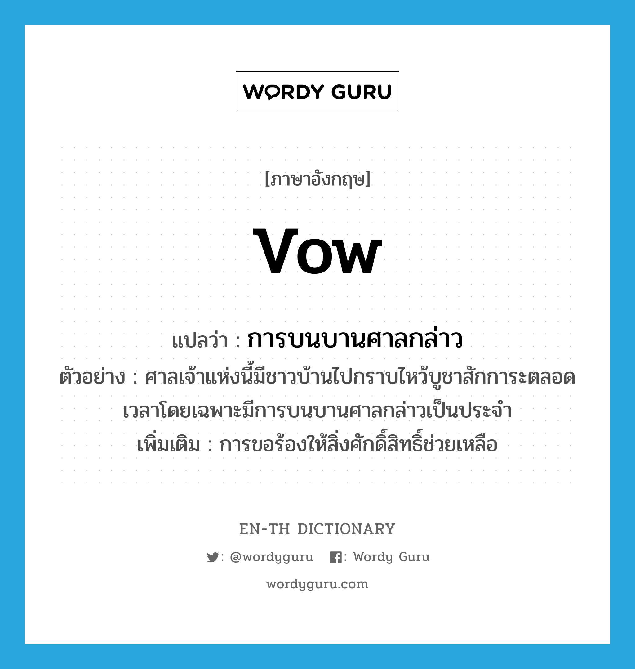 vow แปลว่า?, คำศัพท์ภาษาอังกฤษ vow แปลว่า การบนบานศาลกล่าว ประเภท N ตัวอย่าง ศาลเจ้าแห่งนี้มีชาวบ้านไปกราบไหว้บูชาสักการะตลอดเวลาโดยเฉพาะมีการบนบานศาลกล่าวเป็นประจำ เพิ่มเติม การขอร้องให้สิ่งศักดิ์สิทธิ์ช่วยเหลือ หมวด N