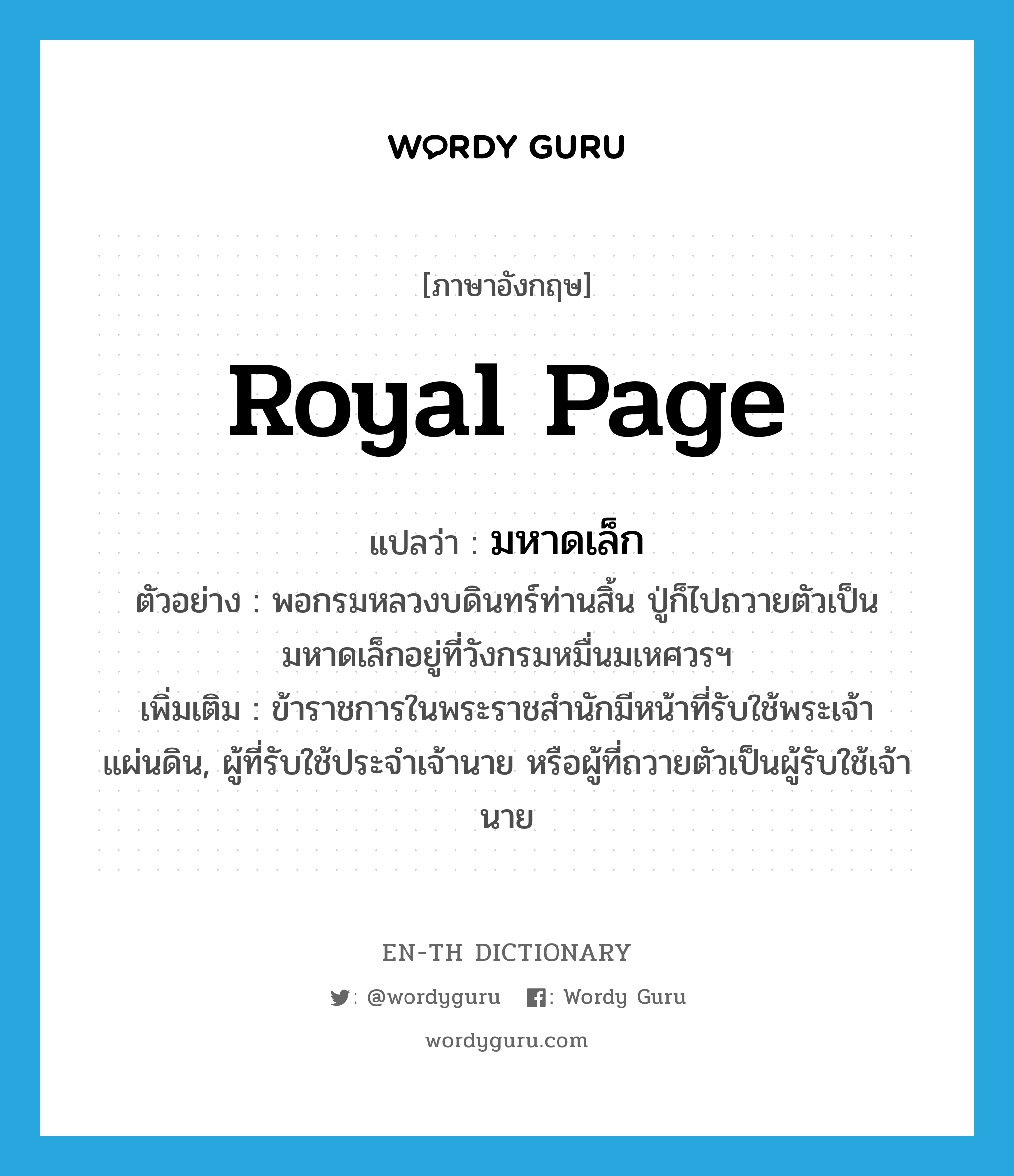 royal page แปลว่า?, คำศัพท์ภาษาอังกฤษ royal page แปลว่า มหาดเล็ก ประเภท N ตัวอย่าง พอกรมหลวงบดินทร์ท่านสิ้น ปู่ก็ไปถวายตัวเป็นมหาดเล็กอยู่ที่วังกรมหมื่นมเหศวรฯ เพิ่มเติม ข้าราชการในพระราชสำนักมีหน้าที่รับใช้พระเจ้าแผ่นดิน, ผู้ที่รับใช้ประจำเจ้านาย หรือผู้ที่ถวายตัวเป็นผู้รับใช้เจ้านาย หมวด N