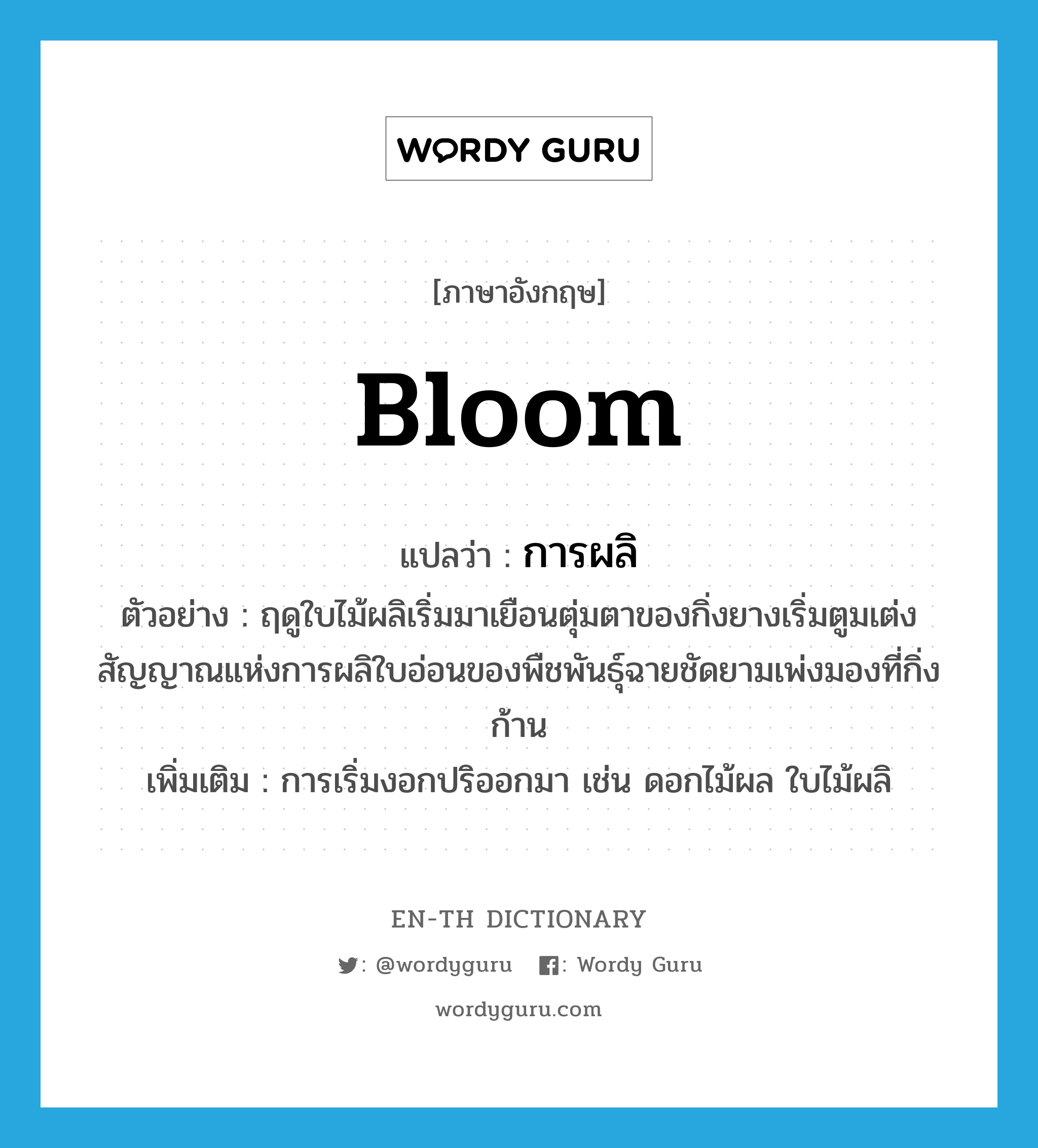 bloom แปลว่า?, คำศัพท์ภาษาอังกฤษ bloom แปลว่า การผลิ ประเภท N ตัวอย่าง ฤดูใบไม้ผลิเริ่มมาเยือนตุ่มตาของกิ่งยางเริ่มตูมเต่งสัญญาณแห่งการผลิใบอ่อนของพืชพันธุ์ฉายชัดยามเพ่งมองที่กิ่งก้าน เพิ่มเติม การเริ่มงอกปริออกมา เช่น ดอกไม้ผล ใบไม้ผลิ หมวด N