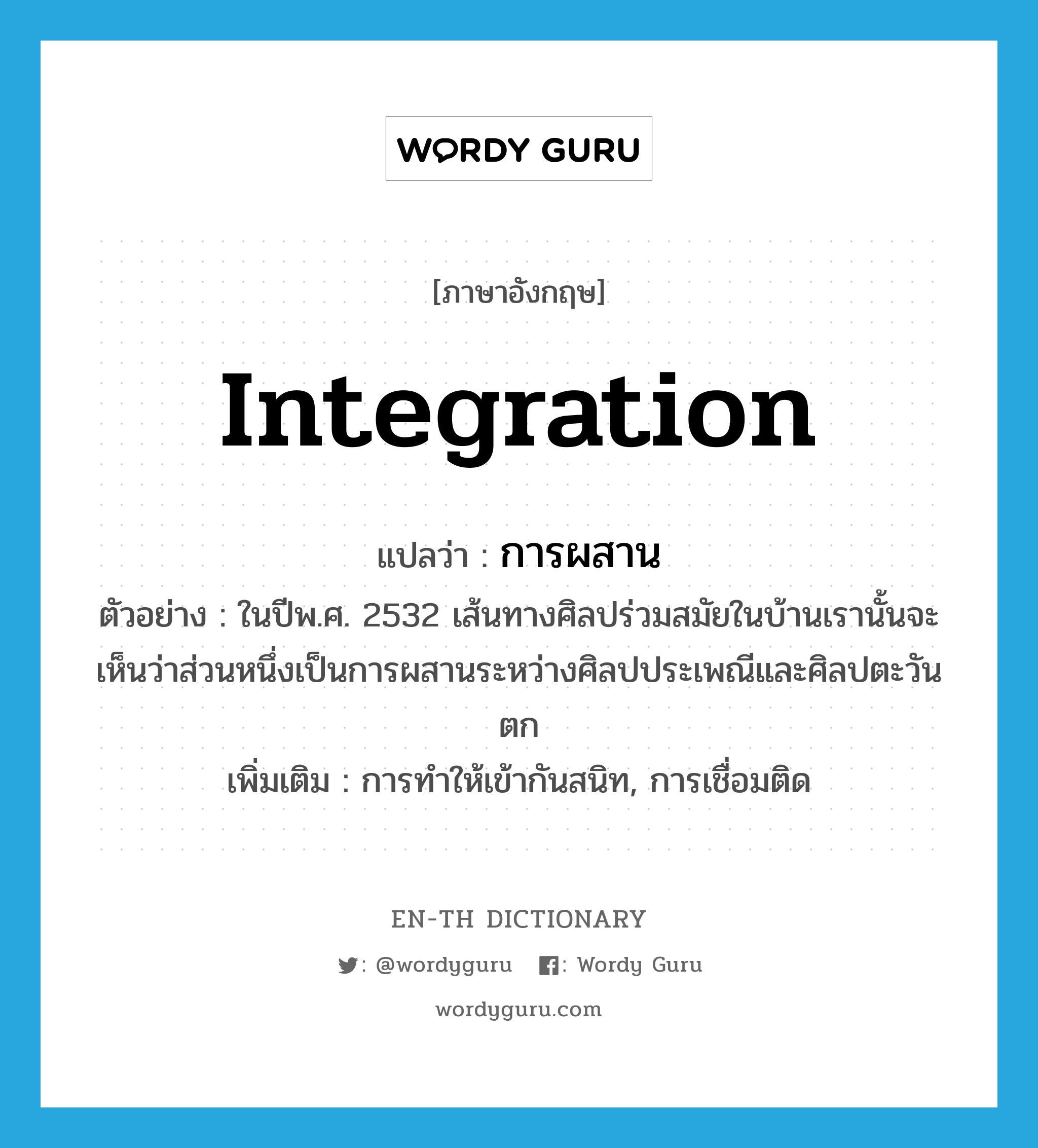 integration แปลว่า?, คำศัพท์ภาษาอังกฤษ integration แปลว่า การผสาน ประเภท N ตัวอย่าง ในปีพ.ศ. 2532 เส้นทางศิลปร่วมสมัยในบ้านเรานั้นจะเห็นว่าส่วนหนึ่งเป็นการผสานระหว่างศิลปประเพณีและศิลปตะวันตก เพิ่มเติม การทำให้เข้ากันสนิท, การเชื่อมติด หมวด N