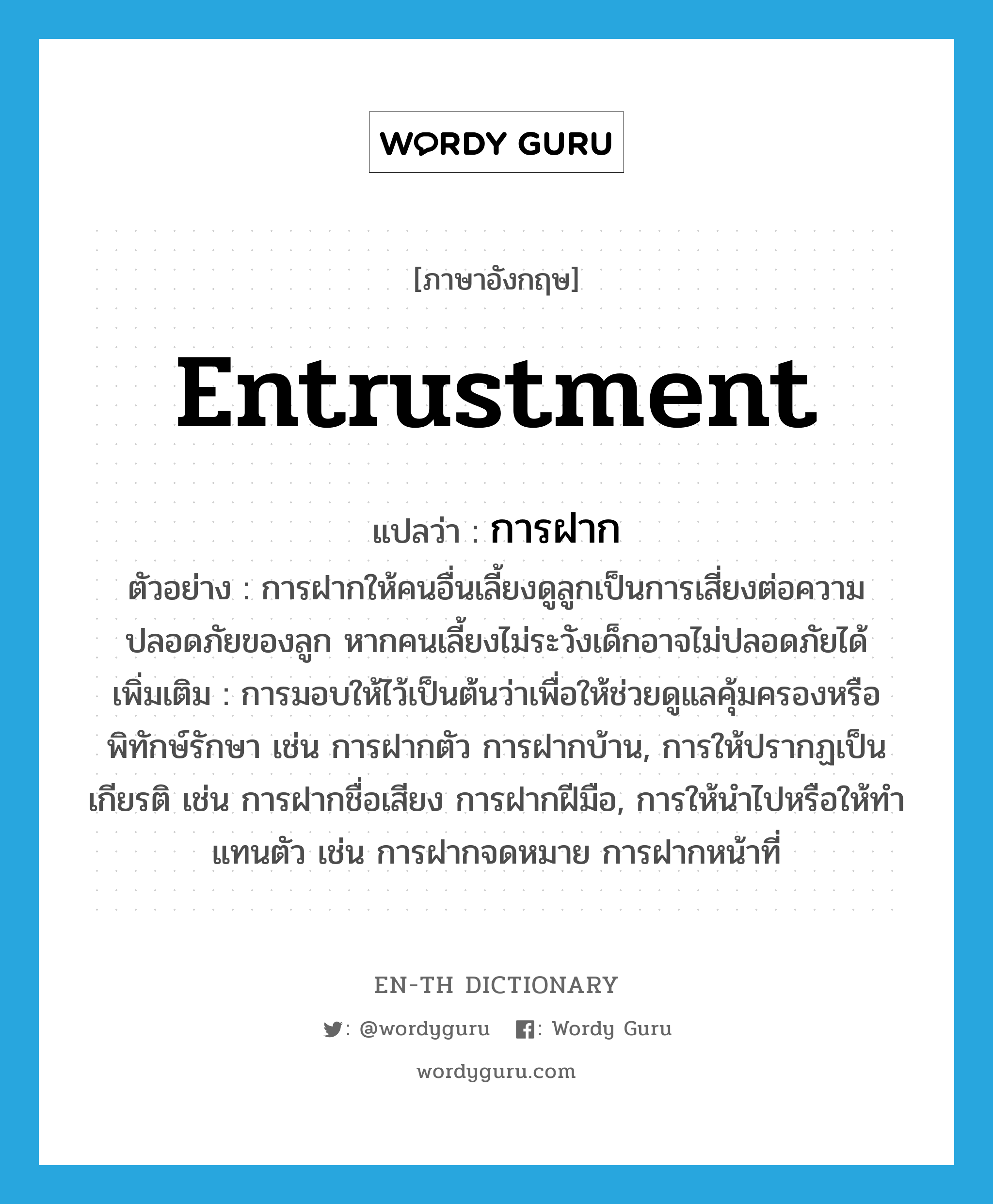 entrustment แปลว่า?, คำศัพท์ภาษาอังกฤษ entrustment แปลว่า การฝาก ประเภท N ตัวอย่าง การฝากให้คนอื่นเลี้ยงดูลูกเป็นการเสี่ยงต่อความปลอดภัยของลูก หากคนเลี้ยงไม่ระวังเด็กอาจไม่ปลอดภัยได้ เพิ่มเติม การมอบให้ไว้เป็นต้นว่าเพื่อให้ช่วยดูแลคุ้มครองหรือพิทักษ์รักษา เช่น การฝากตัว การฝากบ้าน, การให้ปรากฏเป็นเกียรติ เช่น การฝากชื่อเสียง การฝากฝีมือ, การให้นำไปหรือให้ทำแทนตัว เช่น การฝากจดหมาย การฝากหน้าที่ หมวด N