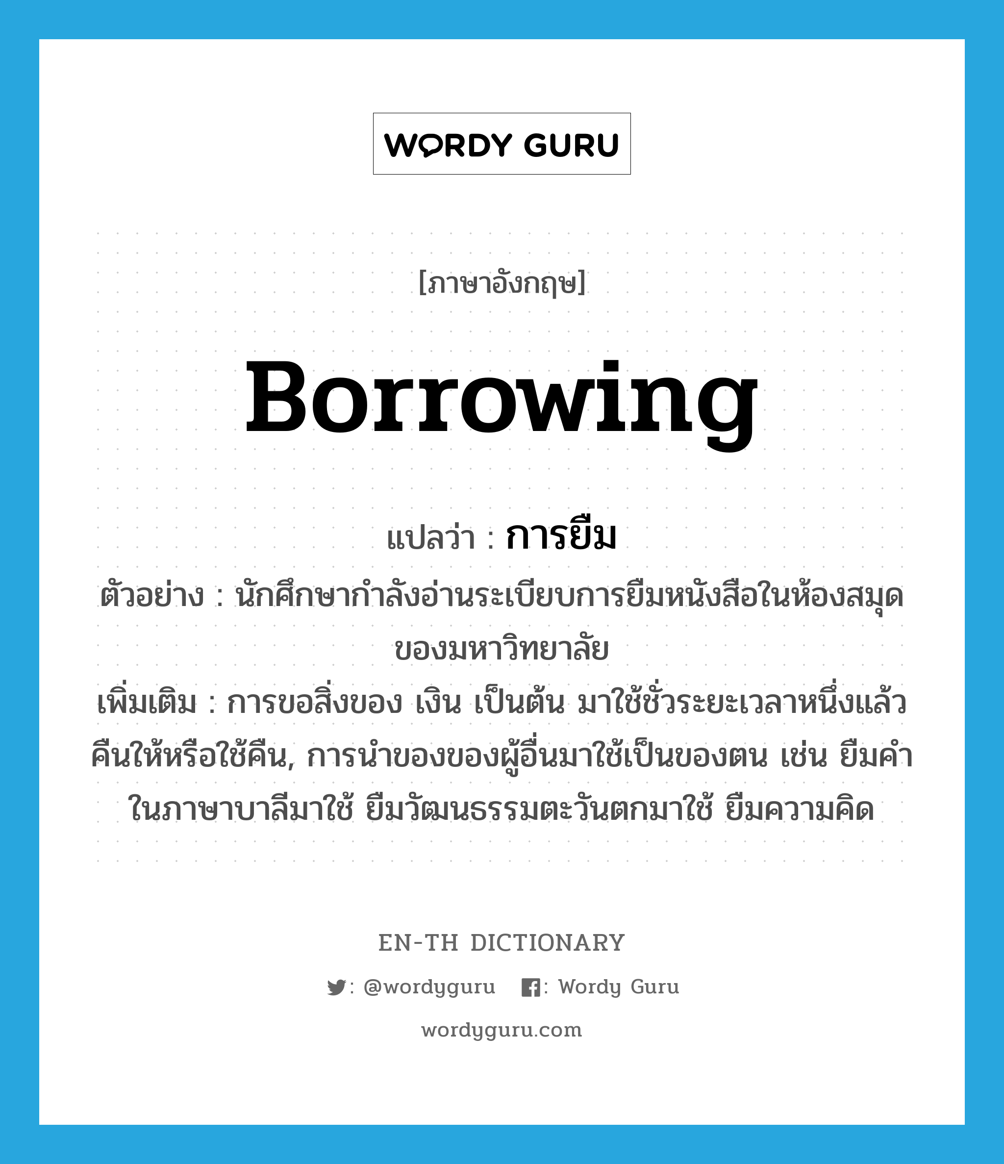 borrowing แปลว่า?, คำศัพท์ภาษาอังกฤษ borrowing แปลว่า การยืม ประเภท N ตัวอย่าง นักศึกษากำลังอ่านระเบียบการยืมหนังสือในห้องสมุดของมหาวิทยาลัย เพิ่มเติม การขอสิ่งของ เงิน เป็นต้น มาใช้ชั่วระยะเวลาหนึ่งแล้วคืนให้หรือใช้คืน, การนำของของผู้อื่นมาใช้เป็นของตน เช่น ยืมคำในภาษาบาลีมาใช้ ยืมวัฒนธรรมตะวันตกมาใช้ ยืมความคิด หมวด N