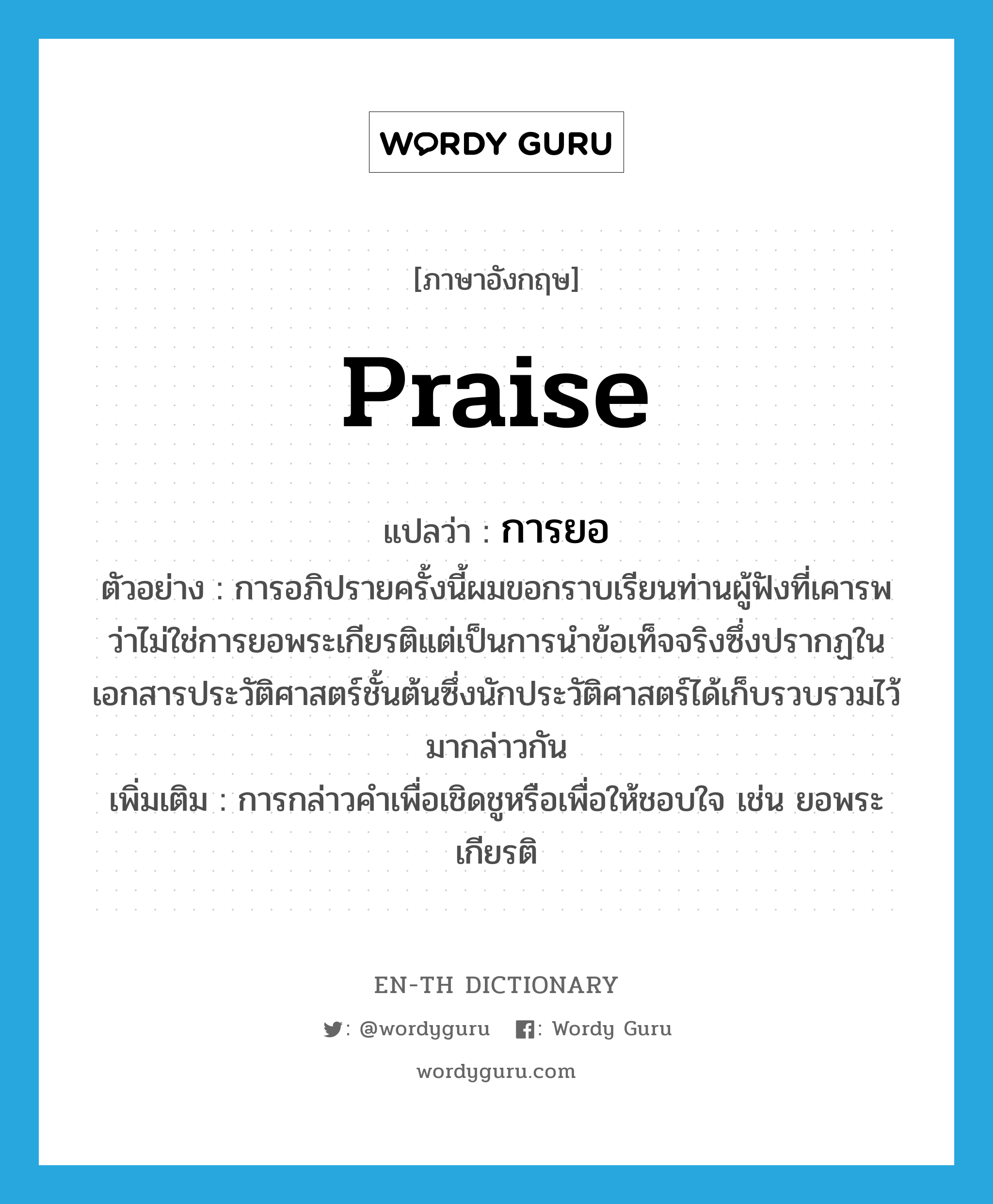 praise แปลว่า?, คำศัพท์ภาษาอังกฤษ praise แปลว่า การยอ ประเภท N ตัวอย่าง การอภิปรายครั้งนี้ผมขอกราบเรียนท่านผู้ฟังที่เคารพว่าไม่ใช่การยอพระเกียรติแต่เป็นการนำข้อเท็จจริงซึ่งปรากฏในเอกสารประวัติศาสตร์ชั้นต้นซึ่งนักประวัติศาสตร์ได้เก็บรวบรวมไว้มากล่าวกัน เพิ่มเติม การกล่าวคำเพื่อเชิดชูหรือเพื่อให้ชอบใจ เช่น ยอพระเกียรติ หมวด N