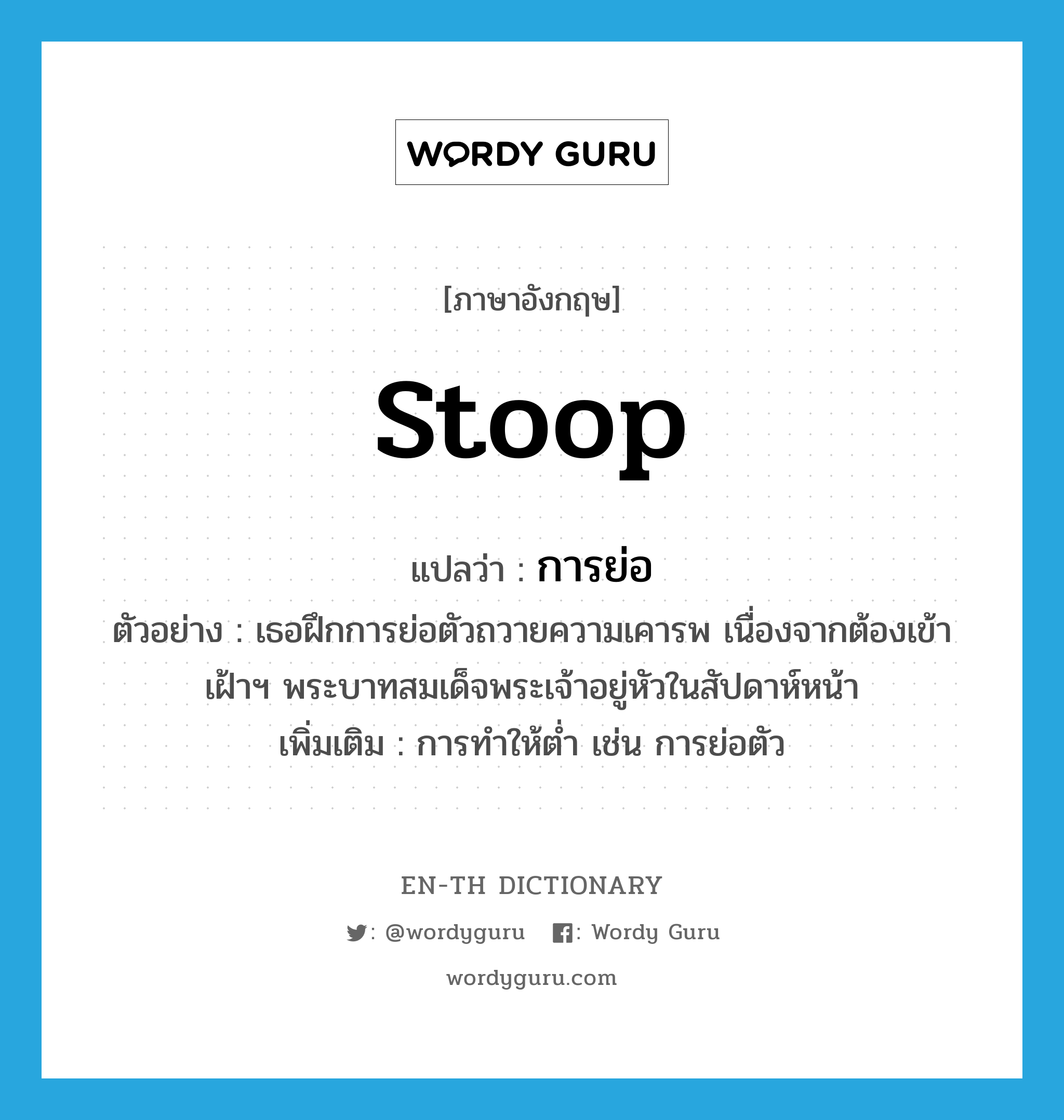 stoop แปลว่า?, คำศัพท์ภาษาอังกฤษ stoop แปลว่า การย่อ ประเภท N ตัวอย่าง เธอฝึกการย่อตัวถวายความเคารพ เนื่องจากต้องเข้าเฝ้าฯ พระบาทสมเด็จพระเจ้าอยู่หัวในสัปดาห์หน้า เพิ่มเติม การทำให้ต่ำ เช่น การย่อตัว หมวด N