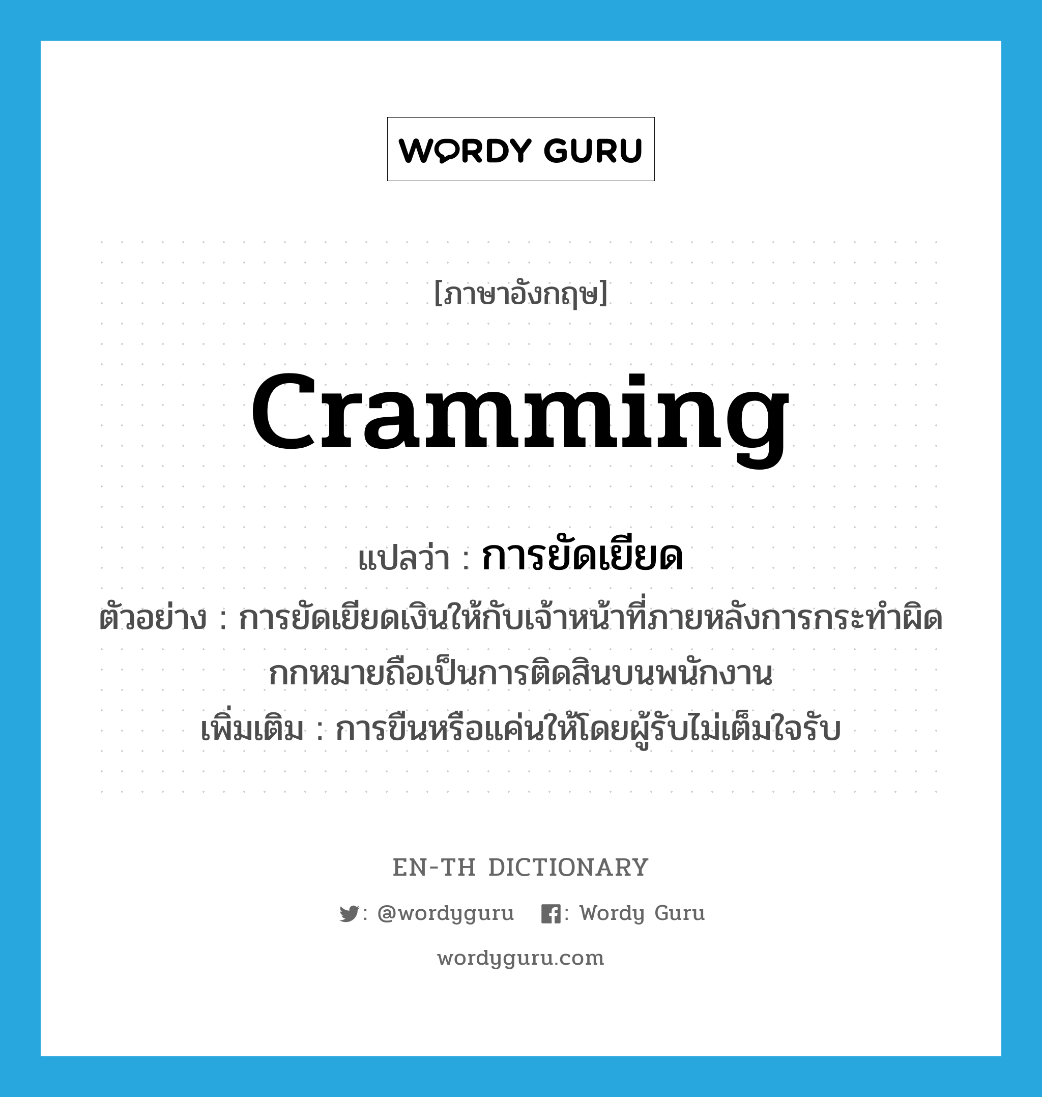 cramming แปลว่า?, คำศัพท์ภาษาอังกฤษ cramming แปลว่า การยัดเยียด ประเภท N ตัวอย่าง การยัดเยียดเงินให้กับเจ้าหน้าที่ภายหลังการกระทำผิดกกหมายถือเป็นการติดสินบนพนักงาน เพิ่มเติม การขืนหรือแค่นให้โดยผู้รับไม่เต็มใจรับ หมวด N