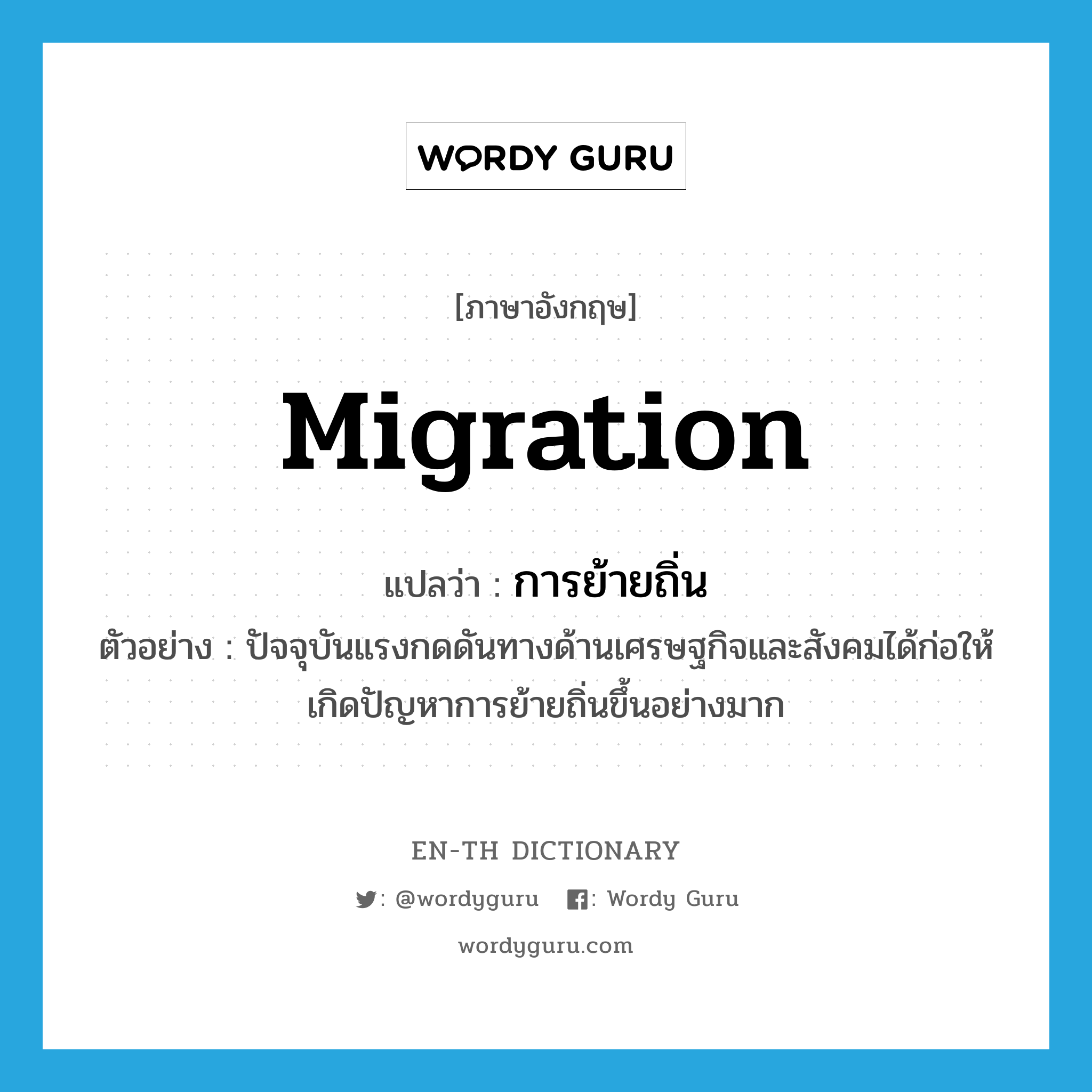 migration แปลว่า?, คำศัพท์ภาษาอังกฤษ migration แปลว่า การย้ายถิ่น ประเภท N ตัวอย่าง ปัจจุบันแรงกดดันทางด้านเศรษฐกิจและสังคมได้ก่อให้เกิดปัญหาการย้ายถิ่นขึ้นอย่างมาก หมวด N