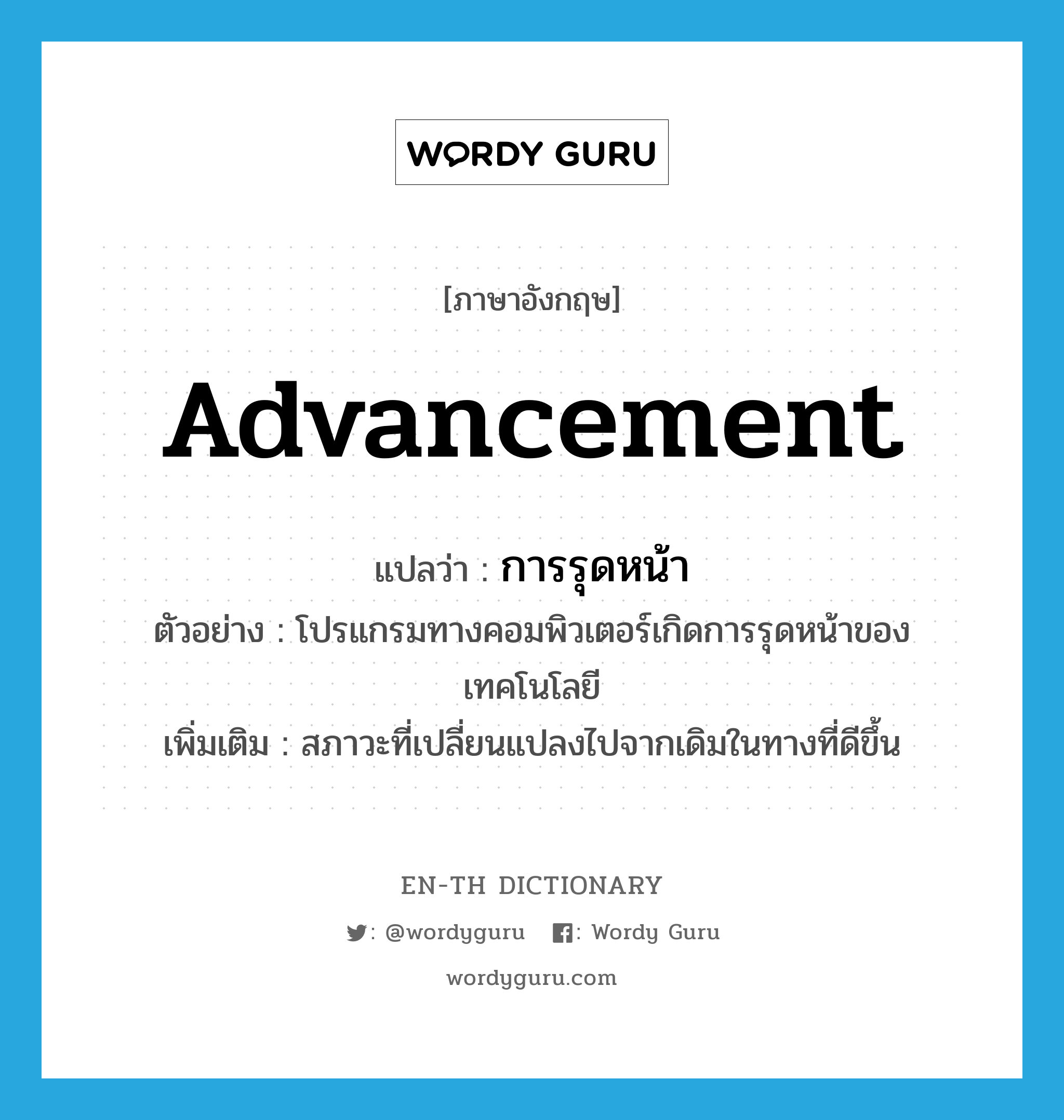 advancement แปลว่า?, คำศัพท์ภาษาอังกฤษ advancement แปลว่า การรุดหน้า ประเภท N ตัวอย่าง โปรแกรมทางคอมพิวเตอร์เกิดการรุดหน้าของเทคโนโลยี เพิ่มเติม สภาวะที่เปลี่ยนแปลงไปจากเดิมในทางที่ดีขึ้น หมวด N