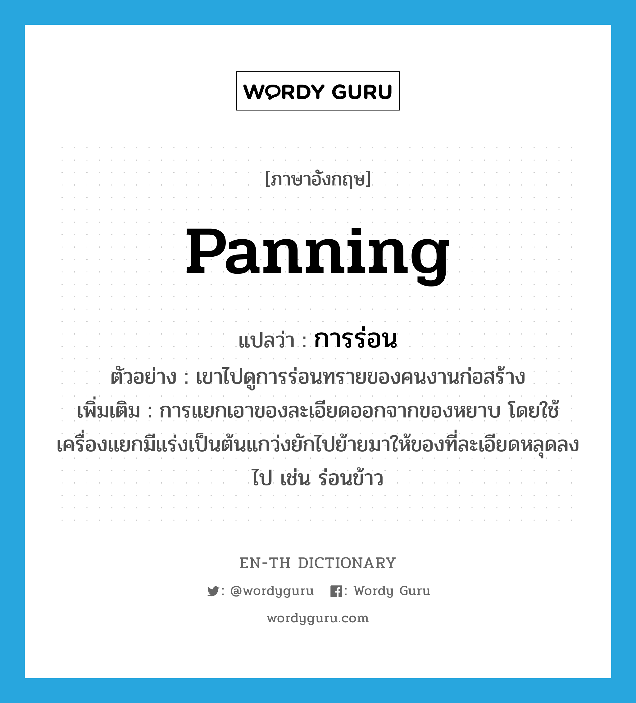 panning แปลว่า?, คำศัพท์ภาษาอังกฤษ panning แปลว่า การร่อน ประเภท N ตัวอย่าง เขาไปดูการร่อนทรายของคนงานก่อสร้าง เพิ่มเติม การแยกเอาของละเอียดออกจากของหยาบ โดยใช้เครื่องแยกมีแร่งเป็นต้นแกว่งยักไปย้ายมาให้ของที่ละเอียดหลุดลงไป เช่น ร่อนข้าว หมวด N