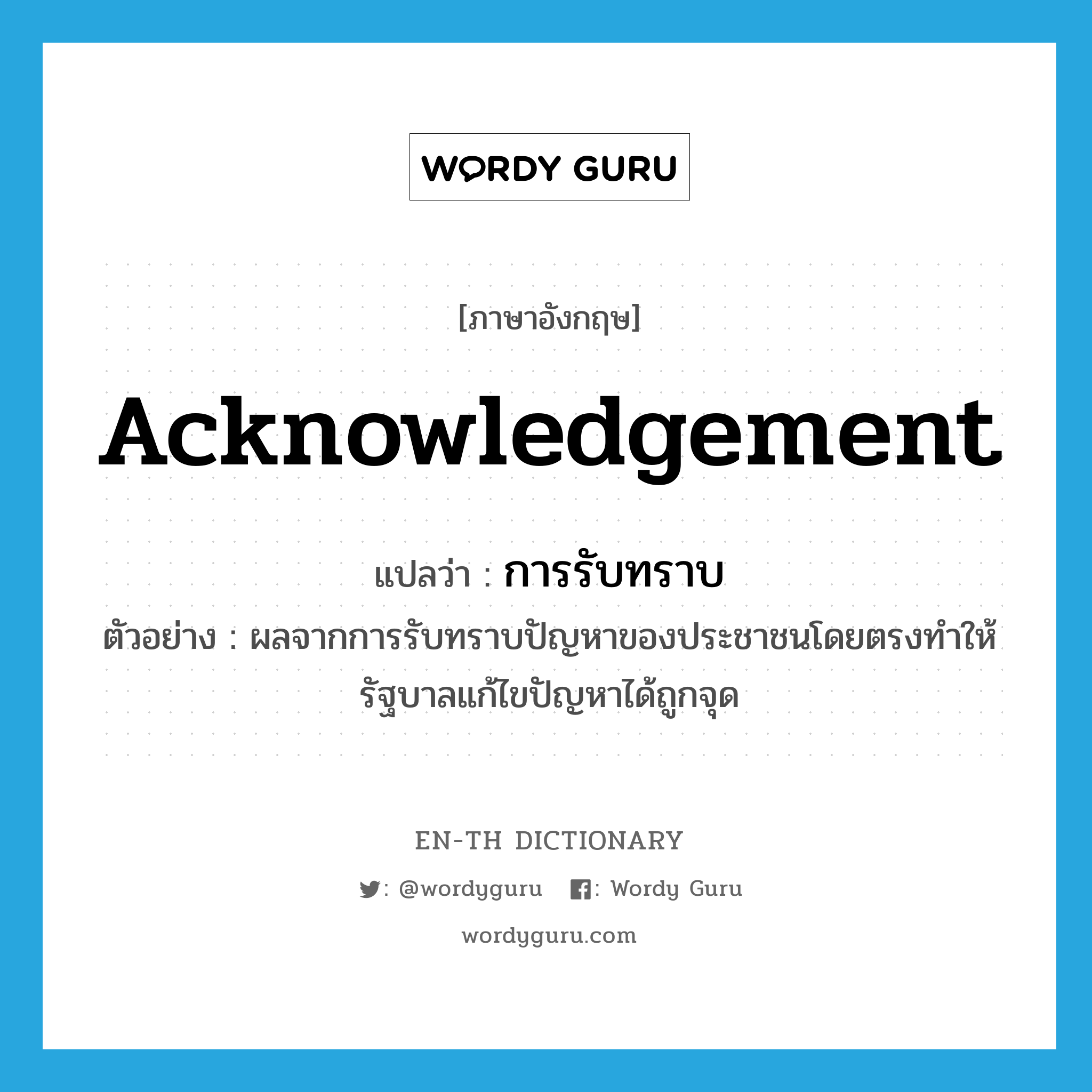 acknowledgement แปลว่า?, คำศัพท์ภาษาอังกฤษ acknowledgement แปลว่า การรับทราบ ประเภท N ตัวอย่าง ผลจากการรับทราบปัญหาของประชาชนโดยตรงทำให้รัฐบาลแก้ไขปัญหาได้ถูกจุด หมวด N