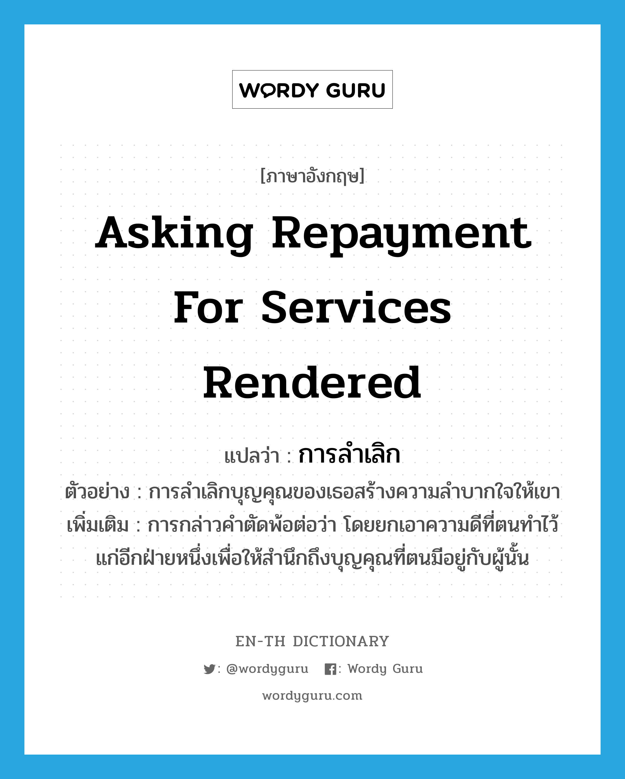 asking repayment for services rendered แปลว่า?, คำศัพท์ภาษาอังกฤษ asking repayment for services rendered แปลว่า การลำเลิก ประเภท N ตัวอย่าง การลำเลิกบุญคุณของเธอสร้างความลำบากใจให้เขา เพิ่มเติม การกล่าวคำตัดพ้อต่อว่า โดยยกเอาความดีที่ตนทำไว้แก่อีกฝ่ายหนึ่งเพื่อให้สำนึกถึงบุญคุณที่ตนมีอยู่กับผู้นั้น หมวด N