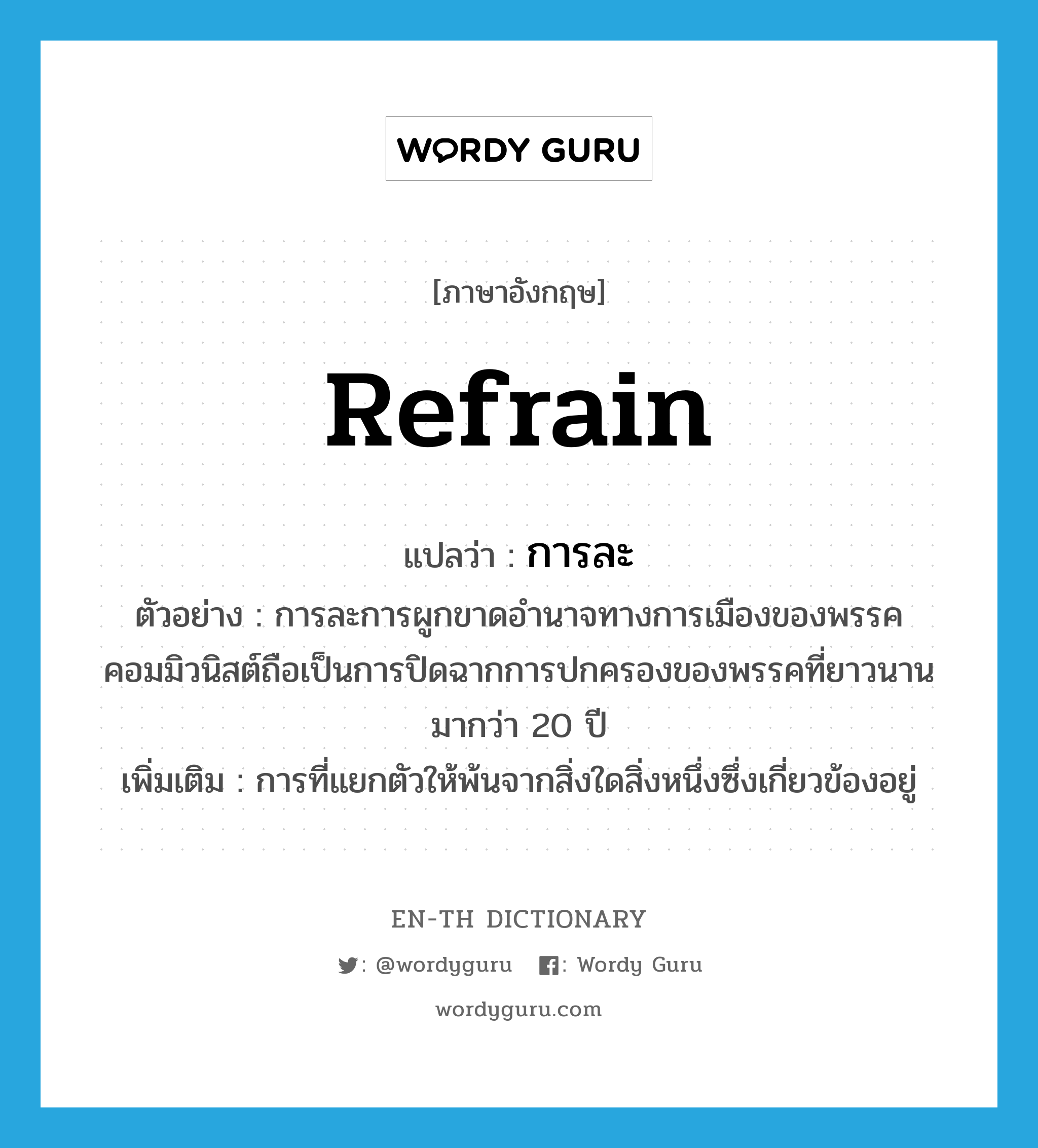 refrain แปลว่า?, คำศัพท์ภาษาอังกฤษ refrain แปลว่า การละ ประเภท N ตัวอย่าง การละการผูกขาดอำนาจทางการเมืองของพรรคคอมมิวนิสต์ถือเป็นการปิดฉากการปกครองของพรรคที่ยาวนานมากว่า 20 ปี เพิ่มเติม การที่แยกตัวให้พ้นจากสิ่งใดสิ่งหนึ่งซึ่งเกี่ยวข้องอยู่ หมวด N