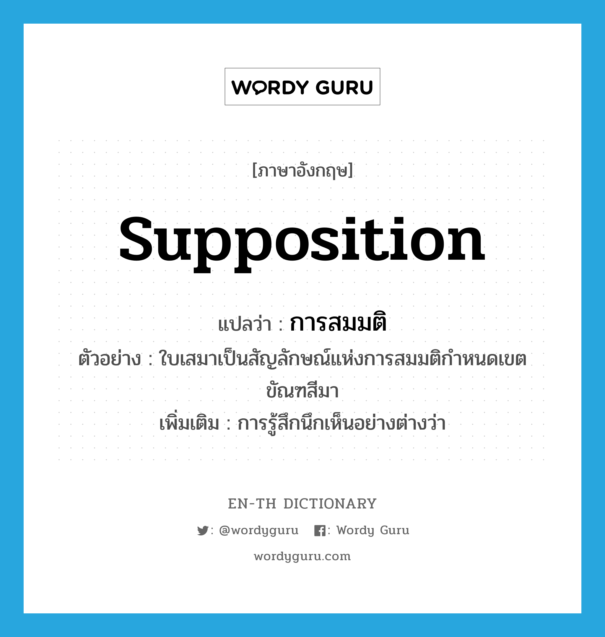 supposition แปลว่า?, คำศัพท์ภาษาอังกฤษ supposition แปลว่า การสมมติ ประเภท N ตัวอย่าง ใบเสมาเป็นสัญลักษณ์แห่งการสมมติกำหนดเขตขัณฑสีมา เพิ่มเติม การรู้สึกนึกเห็นอย่างต่างว่า หมวด N