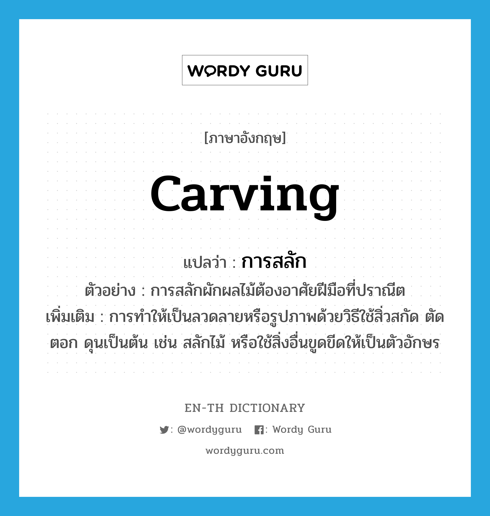 carving แปลว่า?, คำศัพท์ภาษาอังกฤษ carving แปลว่า การสลัก ประเภท N ตัวอย่าง การสลักผักผลไม้ต้องอาศัยฝีมือที่ปราณีต เพิ่มเติม การทำให้เป็นลวดลายหรือรูปภาพด้วยวิธีใช้สิ่วสกัด ตัด ตอก ดุนเป็นต้น เช่น สลักไม้ หรือใช้สิ่งอื่นขูดขีดให้เป็นตัวอักษร หมวด N