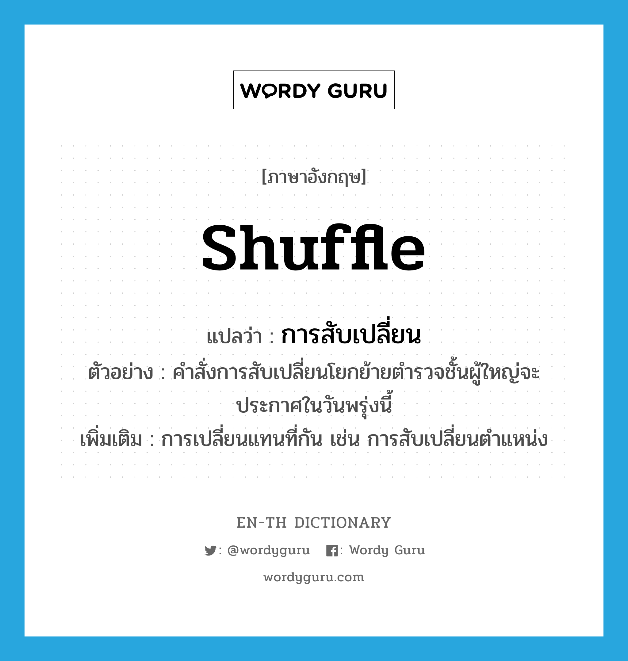 shuffle แปลว่า?, คำศัพท์ภาษาอังกฤษ shuffle แปลว่า การสับเปลี่ยน ประเภท N ตัวอย่าง คำสั่งการสับเปลี่ยนโยกย้ายตำรวจชั้นผู้ใหญ่จะประกาศในวันพรุ่งนี้ เพิ่มเติม การเปลี่ยนแทนที่กัน เช่น การสับเปลี่ยนตำแหน่ง หมวด N