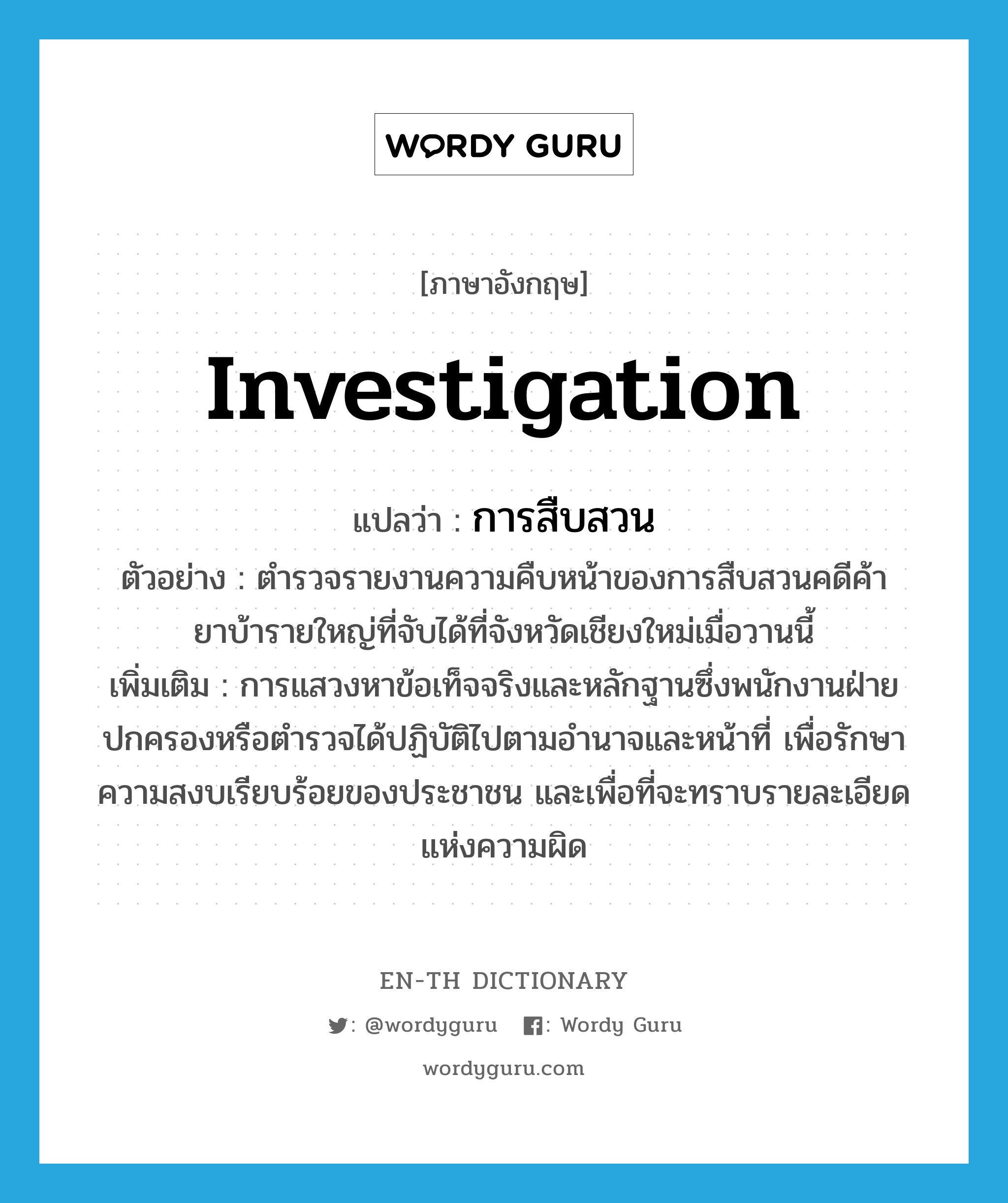 investigation แปลว่า?, คำศัพท์ภาษาอังกฤษ investigation แปลว่า การสืบสวน ประเภท N ตัวอย่าง ตำรวจรายงานความคืบหน้าของการสืบสวนคดีค้ายาบ้ารายใหญ่ที่จับได้ที่จังหวัดเชียงใหม่เมื่อวานนี้ เพิ่มเติม การแสวงหาข้อเท็จจริงและหลักฐานซึ่งพนักงานฝ่ายปกครองหรือตำรวจได้ปฏิบัติไปตามอำนาจและหน้าที่ เพื่อรักษาความสงบเรียบร้อยของประชาชน และเพื่อที่จะทราบรายละเอียดแห่งความผิด หมวด N