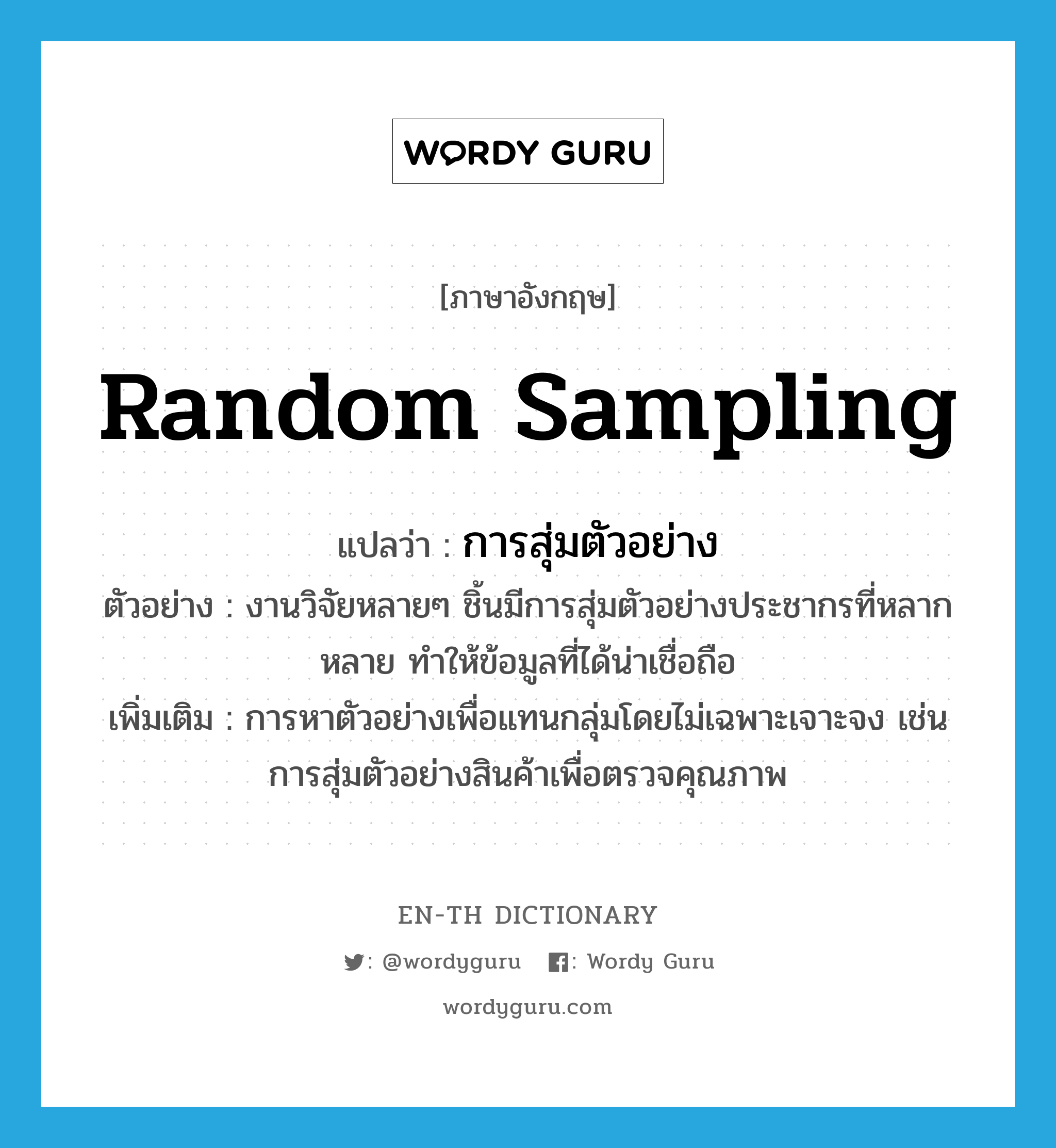 random sampling แปลว่า?, คำศัพท์ภาษาอังกฤษ random sampling แปลว่า การสุ่มตัวอย่าง ประเภท N ตัวอย่าง งานวิจัยหลายๆ ชิ้นมีการสุ่มตัวอย่างประชากรที่หลากหลาย ทำให้ข้อมูลที่ได้น่าเชื่อถือ เพิ่มเติม การหาตัวอย่างเพื่อแทนกลุ่มโดยไม่เฉพาะเจาะจง เช่น การสุ่มตัวอย่างสินค้าเพื่อตรวจคุณภาพ หมวด N