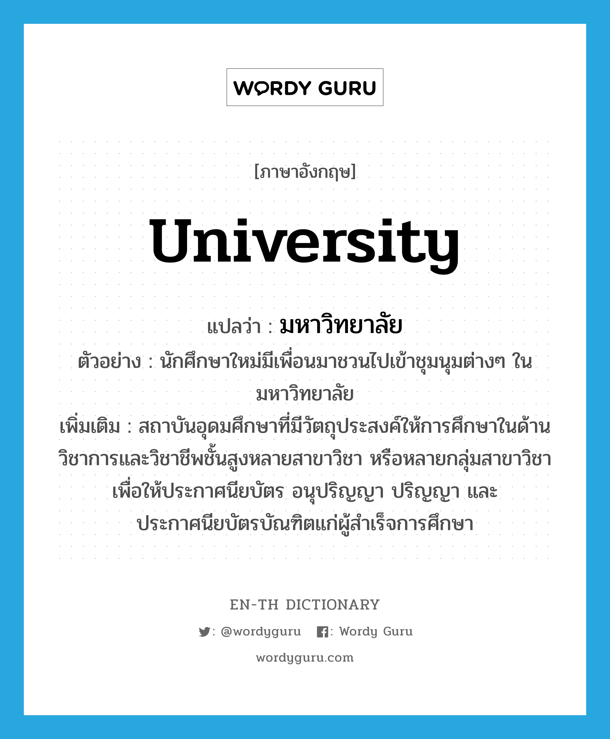 university แปลว่า?, คำศัพท์ภาษาอังกฤษ university แปลว่า มหาวิทยาลัย ประเภท N ตัวอย่าง นักศึกษาใหม่มีเพื่อนมาชวนไปเข้าชุมนุมต่างๆ ในมหาวิทยาลัย เพิ่มเติม สถาบันอุดมศึกษาที่มีวัตถุประสงค์ให้การศึกษาในด้านวิชาการและวิชาชีพชั้นสูงหลายสาขาวิชา หรือหลายกลุ่มสาขาวิชา เพื่อให้ประกาศนียบัตร อนุปริญญา ปริญญา และประกาศนียบัตรบัณฑิตแก่ผู้สำเร็จการศึกษา หมวด N