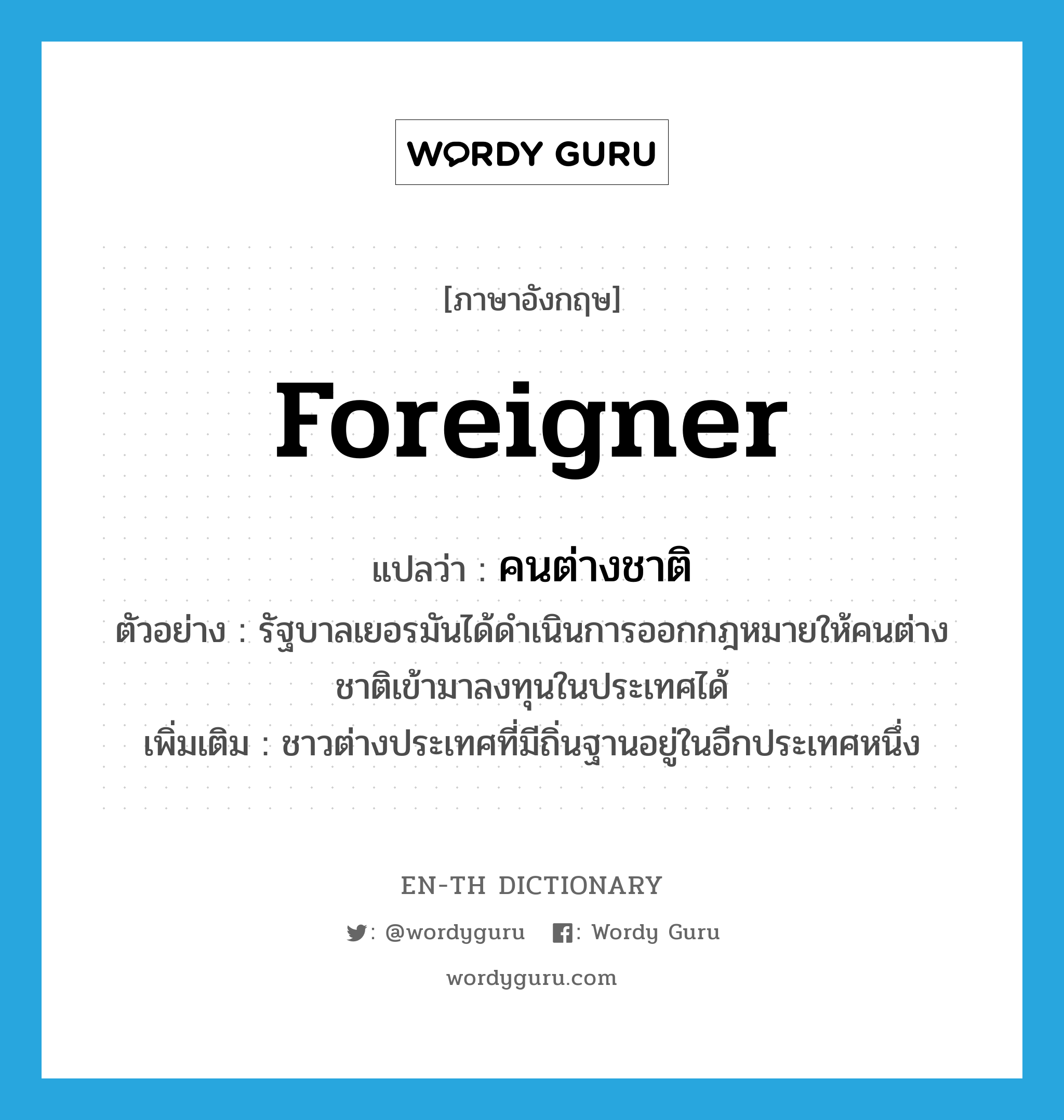 foreigner แปลว่า?, คำศัพท์ภาษาอังกฤษ foreigner แปลว่า คนต่างชาติ ประเภท N ตัวอย่าง รัฐบาลเยอรมันได้ดำเนินการออกกฎหมายให้คนต่างชาติเข้ามาลงทุนในประเทศได้ เพิ่มเติม ชาวต่างประเทศที่มีถิ่นฐานอยู่ในอีกประเทศหนึ่ง หมวด N