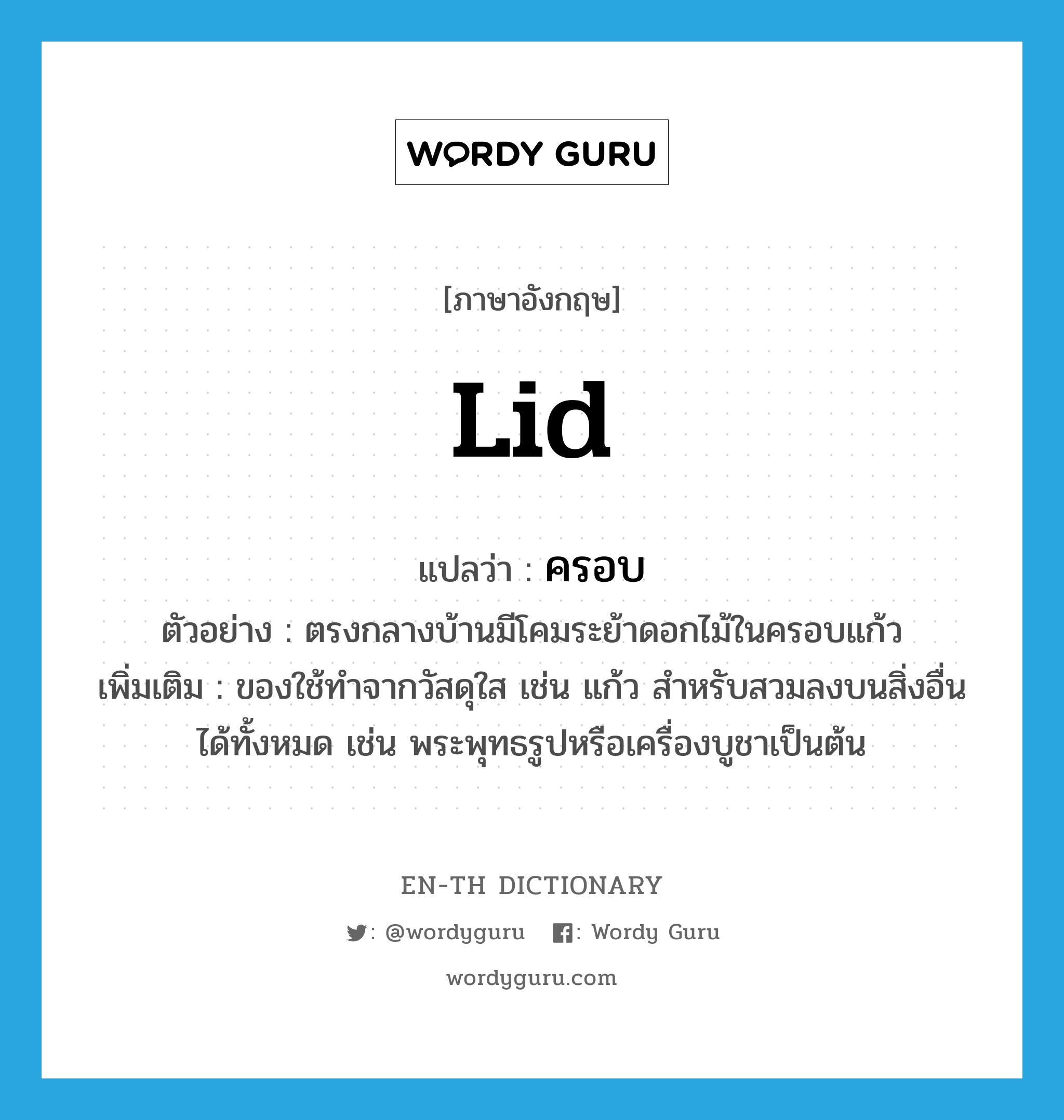 lid แปลว่า?, คำศัพท์ภาษาอังกฤษ lid แปลว่า ครอบ ประเภท N ตัวอย่าง ตรงกลางบ้านมีโคมระย้าดอกไม้ในครอบแก้ว เพิ่มเติม ของใช้ทำจากวัสดุใส เช่น แก้ว สำหรับสวมลงบนสิ่งอื่นได้ทั้งหมด เช่น พระพุทธรูปหรือเครื่องบูชาเป็นต้น หมวด N