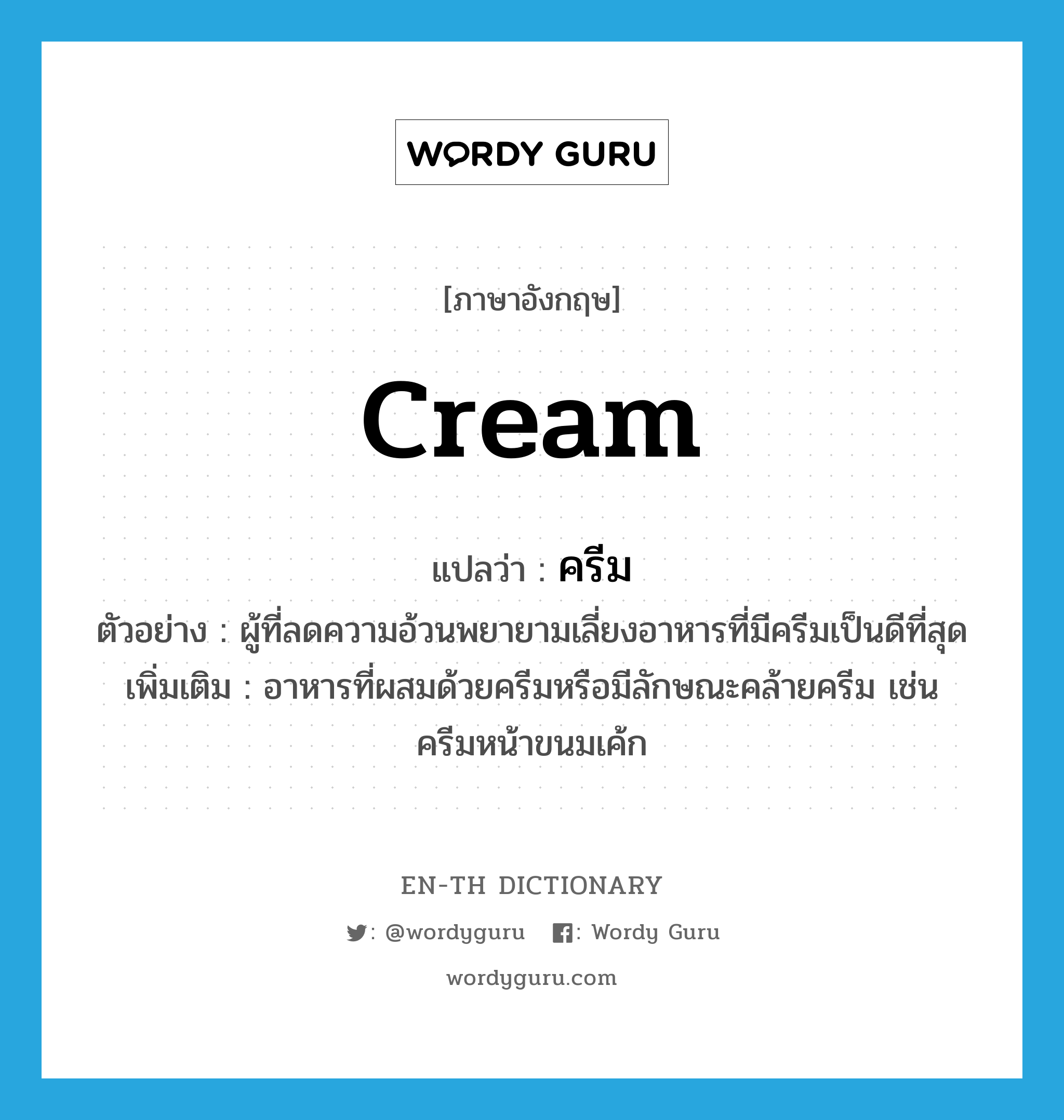 cream แปลว่า?, คำศัพท์ภาษาอังกฤษ cream แปลว่า ครีม ประเภท N ตัวอย่าง ผู้ที่ลดความอ้วนพยายามเลี่ยงอาหารที่มีครีมเป็นดีที่สุด เพิ่มเติม อาหารที่ผสมด้วยครีมหรือมีลักษณะคล้ายครีม เช่น ครีมหน้าขนมเค้ก หมวด N