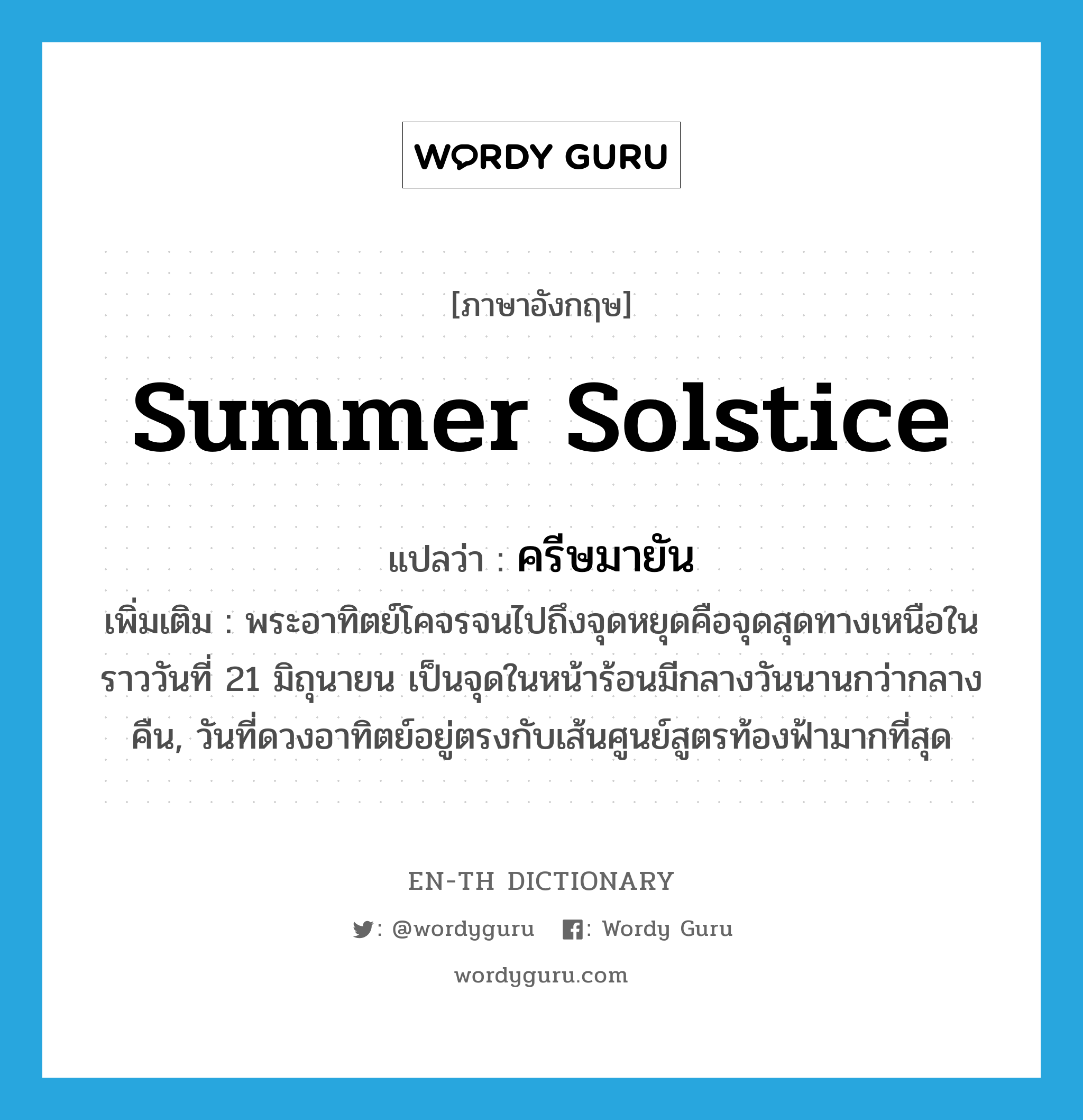 summer solstice แปลว่า?, คำศัพท์ภาษาอังกฤษ summer solstice แปลว่า ครีษมายัน ประเภท N เพิ่มเติม พระอาทิตย์โคจรจนไปถึงจุดหยุดคือจุดสุดทางเหนือในราววันที่ 21 มิถุนายน เป็นจุดในหน้าร้อนมีกลางวันนานกว่ากลางคืน, วันที่ดวงอาทิตย์อยู่ตรงกับเส้นศูนย์สูตรท้องฟ้ามากที่สุด หมวด N