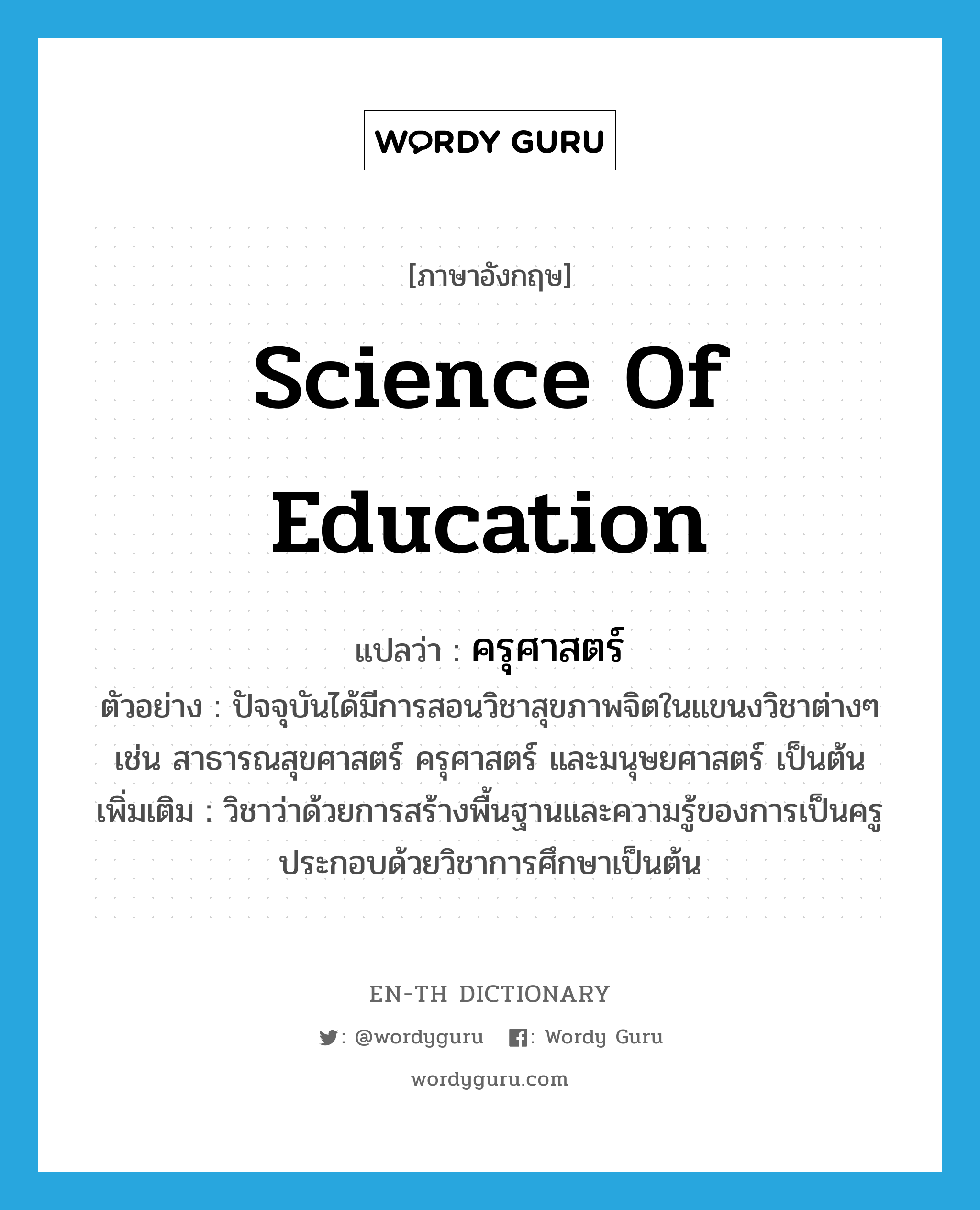 Science of Education แปลว่า?, คำศัพท์ภาษาอังกฤษ Science of Education แปลว่า ครุศาสตร์ ประเภท N ตัวอย่าง ปัจจุบันได้มีการสอนวิชาสุขภาพจิตในแขนงวิชาต่างๆ เช่น สาธารณสุขศาสตร์ ครุศาสตร์ และมนุษยศาสตร์ เป็นต้น เพิ่มเติม วิชาว่าด้วยการสร้างพื้นฐานและความรู้ของการเป็นครู ประกอบด้วยวิชาการศึกษาเป็นต้น หมวด N