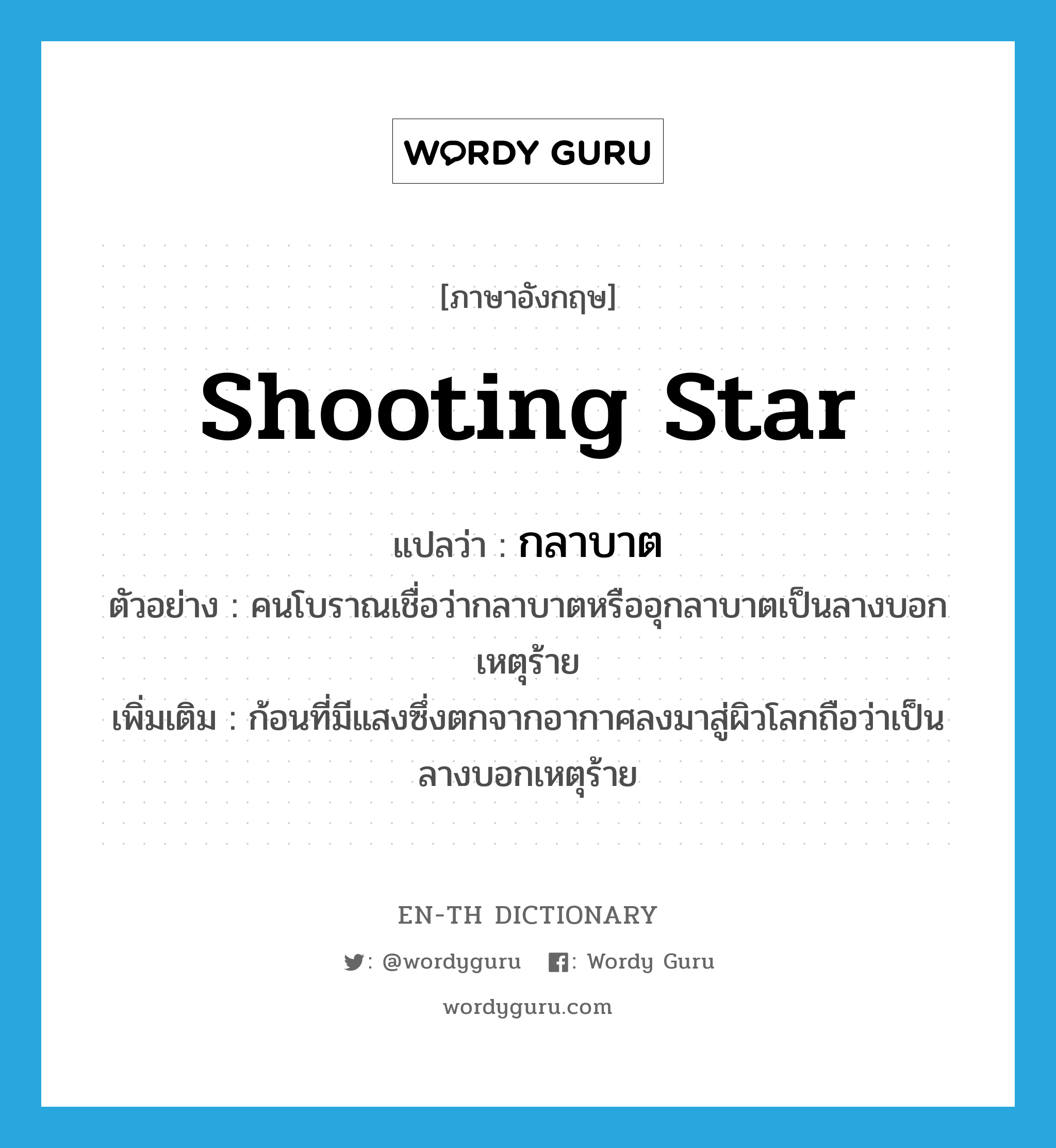 shooting star แปลว่า?, คำศัพท์ภาษาอังกฤษ shooting star แปลว่า กลาบาต ประเภท N ตัวอย่าง คนโบราณเชื่อว่ากลาบาตหรืออุกลาบาตเป็นลางบอกเหตุร้าย เพิ่มเติม ก้อนที่มีแสงซึ่งตกจากอากาศลงมาสู่ผิวโลกถือว่าเป็นลางบอกเหตุร้าย หมวด N