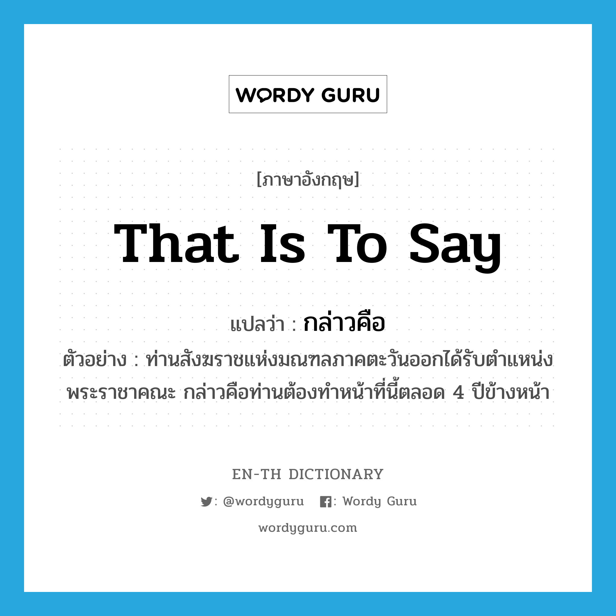 that is to say แปลว่า?, คำศัพท์ภาษาอังกฤษ that is to say แปลว่า กล่าวคือ ประเภท CONJ ตัวอย่าง ท่านสังฆราชแห่งมณฑลภาคตะวันออกได้รับตำแหน่งพระราชาคณะ กล่าวคือท่านต้องทำหน้าที่นี้ตลอด 4 ปีข้างหน้า หมวด CONJ