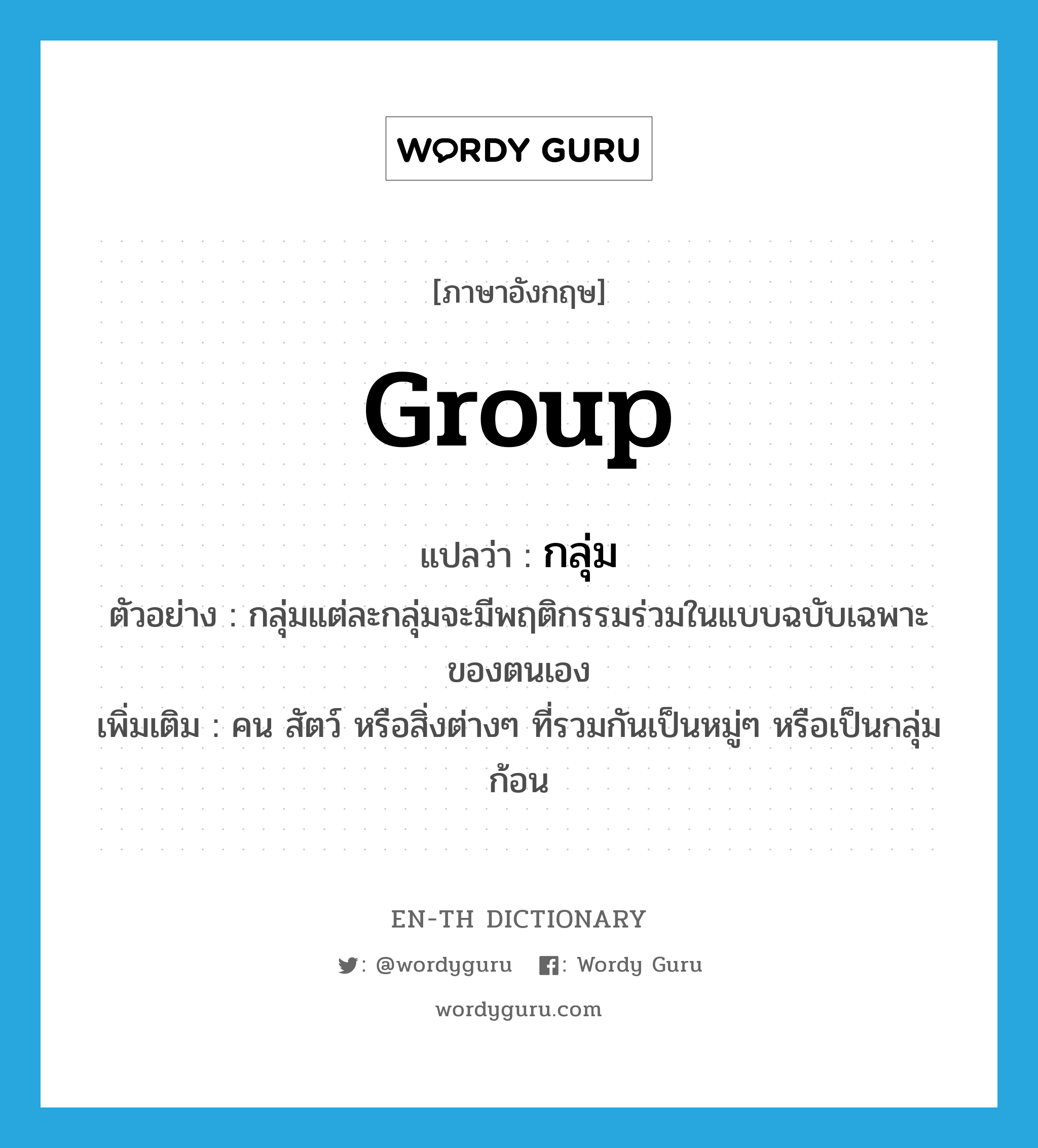 group แปลว่า?, คำศัพท์ภาษาอังกฤษ group แปลว่า กลุ่ม ประเภท N ตัวอย่าง กลุ่มแต่ละกลุ่มจะมีพฤติกรรมร่วมในแบบฉบับเฉพาะของตนเอง เพิ่มเติม คน สัตว์ หรือสิ่งต่างๆ ที่รวมกันเป็นหมู่ๆ หรือเป็นกลุ่มก้อน หมวด N